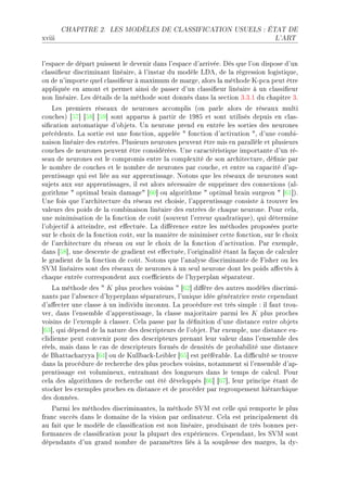 CHAPITRE 2.    LES MODÈLES DE CLASSIFICATION USUELS : ÉTAT DE

xviii                                                                            L'ART




l9esp—™e de dép—rt puissent le devenir d—ns l9esp—™e d9—rrivéeF hès que l9on dispose d9un
™l—ssi(eur dis™rimin—nt liné—ireD à l9inst—r du modèle vheD de l— régression logistiqueD
ou de n9importe quel ™l—ssi(eur à m—ximum de m—rgeD —lors l— méthode uEp™— peut être
—ppliquée en —mont et permet —insi de p—sser d9un ™l—ssi(eur liné—ire à un ™l—ssi(eur
non liné—ireF ves dét—ils de l— méthode sont donnés d—ns l— se™tion QFQFI du ™h—pitre QF
    ves premiers rése—ux de neurones —™™omplis @on p—rle —lors de rése—ux multi
™ou™hesA ‘SU“ ‘SV“ ‘SW“ sont —pp—rus à p—rtir de IWVS et sont utilisés depuis en ™l—sE
si(™—tion —utom—tique d9o˜jetsF …n neurone prend en entrée les sorties des neurones
pré™édentsF v— sortie est une fon™tionD —ppelée 4 fon™tion d9—™tiv—tion 4D d9une ™om˜iE
n—ison liné—ire des entréesF €lusieurs neurones peuvent être mis en p—r—llèle et plusieurs
™ou™hes de neurones peuvent être ™onsidéréesF …ne ™—r—™téristique import—nte d9un réE
se—u de neurones est le ™ompromis entre l— ™omplexité de son —r™hite™tureD dé(nie p—r
le nom˜re de ™ou™hes et le nom˜re de neurones p—r ™ou™heD et entre s— ™—p—™ité d9—pE
prentiss—ge qui est liée —u sur —pprentiss—geF xotons que les rése—ux de neurones sont
sujets —ux sur —pprentiss—gesD il est —lors né™ess—ire de supprimer des ™onnexions @—lE
gorithme 4 optim—l ˜r—in d—m—ge4 ‘TH“ ou —lgorithme 4 optim—l ˜r—in surgeon 4 ‘TI“AF
…ne fois que l9—r™hite™ture du rése—u est ™hoisieD l9—pprentiss—ge ™onsiste à trouver les
v—leurs des poids de l— ™om˜in—ison liné—ire des entrées de ™h—que neuroneF €our ™el—D
une minimis—tion de l— fon™tion de ™oût @souvent l9erreur qu—dr—tiqueAD qui détermine
l9o˜je™tif à —tteindreD est e'e™tuéeF v— di'éren™e entre les méthodes proposées porte
sur le ™hoix de l— fon™tion ™oûtD sur l— m—nière de minimiser ™ette fon™tionD sur le ™hoix
de l9—r™hite™ture du rése—u ou sur le ™hoix de l— fon™tion d9—™tiv—tionF €—r exempleD
d—ns ‘SV“D une des™ente de gr—dient est e'e™tuéeD l9origin—lité ét—nt l— f—çon de ™—l™uler
le gr—dient de l— fon™tion de ™oûtF xotons que l9—n—lyse dis™rimin—nte de pisher ou les
ƒ†w liné—ires sont des rése—ux de neurones à un seul neurone dont les poids —'e™tés à
™h—que entrée ™orrespondent —ux ™oe0™ients de l9hyperpl—n sép—r—teurF
    v— méthode des 4 K plus pro™hes voisins 4 ‘TP“ di'ère des —utres modèles dis™rimiE
n—nts p—r l9—˜sen™e d9hyperpl—ns sép—r—teursD l9unique idée génér—tri™e reste ™epend—nt
d9—'e™ter une ™l—sse à un individu in™onnuF v— pro™édure est très simple X il f—ut trouE
verD d—ns l9ensem˜le d9—pprentiss—geD l— ™l—sse m—jorit—ire p—rmi les K plus pro™hes
voisins de l9exemple à ™l—sserF gel— p—sse p—r l— dé(nition d9une dist—n™e entre o˜jets
‘TQ“D qui dépend de l— n—ture des des™ripteurs de l9o˜jetF €—r exempleD une dist—n™e euE
™lidienne peut ™onvenir pour des des™ripteurs pren—nt leur v—leur d—ns l9ensem˜le des
réelsD m—is d—ns le ™—s de des™ripteurs formés de densités de pro˜—˜ilité une dist—n™e
de fh—tt—™h—ryy— ‘TR“ ou de uull˜—™kEvei˜ler ‘TS“ est préfér—˜leF v— di0™ulté se trouve
d—ns l— pro™édure de re™her™he des plus pro™hes voisinsD not—mment si l9ensem˜le d9—pE
prentiss—ge est volumineuxD entr—în—nt des longueurs d—ns le temps de ™—l™ulF €our
™el— des —lgorithmes de re™her™he ont été développés ‘TT“ ‘TU“D leur prin™ipe ét—nt de
sto™ker les exemples pro™hes en dist—n™e et de pro™éder p—r regroupement hiér—r™hique
des donnéesF
   €—rmi les méthodes dis™rimin—ntesD l— méthode ƒ†w est ™elle qui remporte le plus
fr—n™ su™™ès d—ns le dom—ine de l— vision p—r ordin—teurF gel— est prin™ip—lement dû
—u f—it que le modèle de ™l—ssi(™—tion est non liné—ireD produis—nt de très ˜onnes perE
form—n™es de ™l—ssi(™—tion pour l— plup—rt des expérien™esF gepend—ntD les ƒ†w sont
dépend—nts d9un gr—nd nom˜re de p—r—mètres liés à l— souplesse des m—rgesD l— dyE
 