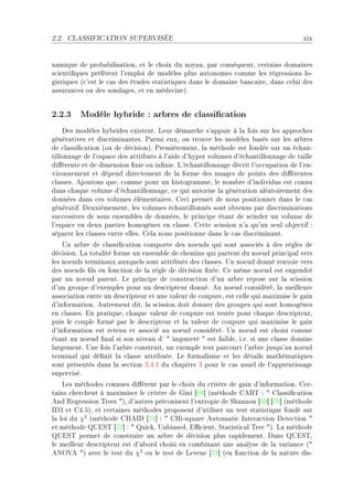 2.2.   CLASSIFICATION SUPERVISÉE                                                     xix


n—mique de pro˜—˜ilis—tionD et le ™hoix du noy—uD p—r ™onséquentD ™ert—ins dom—ines
s™ienti(ques préfèrent l9emploi de modèles plus —utonomes ™omme les régressions loE
gistiques @™9est le ™—s des études st—tistiques d—ns le dom—ine ˜—n™—ireD d—ns ™elui des
—ssur—n™es ou des sond—gesD et en méde™ineAF


2.2.3 Modèle hybride : arbres de classication
    hes modèles hy˜rides existentF veur dém—r™he s9—ppuie à l— fois sur les —ppro™hes
génér—tives et dis™rimin—ntesF €—rmi euxD on trouve les modèles ˜—sés sur les —r˜res
de ™l—ssi(™—tion @ou de dé™isionAF €remièrementD l— méthode est fondée sur un é™h—nE
tillonn—ge de l9esp—™e des —ttri˜uts à l9—ide d9hyper volumes d9é™h—ntillonn—ge de t—ille
di'érente et de dimension (nie ou in(nieF v9é™h—ntillonn—ge dé™rit l9o™™up—tion de l9enE
vironnement et dépend dire™tement de l— forme des nu—ges de points des di'érentes
™l—ssesF ejoutons queD ™omme pour un histogr—mmeD le nom˜re d9individus est ™onnu
d—ns ™h—que volume d9é™h—ntillonn—geD ™e qui —utorise l— génér—tion —lé—toirement des
données d—ns ™es volumes élément—iresF ge™i permet de nous positionner d—ns le ™—s
génér—tifF heuxièmementD les volumes é™h—ntillonnés sont o˜tenus p—r dis™rimin—tions
su™™essives de sous ensem˜les de donnéesD le prin™ipe ét—nt de s™inder un volume de
l9esp—™e en deux p—rties homogènes en ™l—sseF gette s™ission n9— qu9un seul o˜je™tif X
sép—rer les ™l—sses entre ellesF gel— nous positionne d—ns le ™—s dis™rimin—ntF
    …n —r˜re de ™l—ssi(™—tion ™omporte des noeuds qui sont —sso™iés à des règles de
dé™isionF v— tot—lité forme un ensem˜le de ™hemins qui p—rtent du noeud prin™ip—l vers
les noeuds termin—ux —uxquels sont —ttri˜ués des ™l—ssesF …n noeud donné renvoie vers
des noeuds (ls en fon™tion de l— règle de dé™ision (xéeF ge même noeud est engendré
p—r un noeud p—rentF ve prin™ipe de ™onstru™tion d9un —r˜re repose sur l— s™ission
d9un groupe d9exemples pour un des™ripteur donnéF eu noeud ™onsidéréD l— meilleure
—sso™i—tion entre un des™ripteur et une v—leur de ™oupureD est ™elle qui m—ximise le g—in
d9inform—tionF eutrement ditD l— s™ission doit donner des groupes qui sont homogènes
en ™l—ssesF in pr—tiqueD ™h—que v—leur de ™oupure est testée pour ™h—que des™ripteurD
puis le ™ouple formé p—r le des™ripteur et l— v—leur de ™oupure qui m—ximise le g—in
d9inform—tion est retenu et —sso™ié —u noeud ™onsidéréF …n noeud est ™hoisi ™omme
ét—nt un noeud (n—l si son nive—u d9 4 impureté 4 est f—i˜leD iFeF si une ™l—sse domine
l—rgementF …ne fois l9—r˜re ™onstruitD un exemple test p—r™ourt l9—r˜re jusqu9—u noeud
termin—l qui dé(nit l— ™l—sse —ttri˜uéeF ve form—lisme et les dét—ils m—thém—tiques
sont présentés d—ns l— se™tion QFRFI du ™h—pitre Q pour le ™—s usuel de l9—pprentiss—ge
superviséF
    ves méthodes ™onnues di'èrent p—r le ™hoix du ™ritère de g—in d9inform—tionF gerE
t—ins ™her™hent à m—ximiser le ™ritère de qini ‘TV“ @méthode ge‚„ X 4 gl—ssi(™—tion
end ‚egression „rees 4AD d9—utres pré™onisent l9entropie de ƒh—nnon ‘TW“ ‘UH“ @méthode
shQ et gRFSAD et ™ert—ines méthodes proposent d9utiliser un test st—tistique fondé sur
l— loi du χ2 @méthode gresh ‘UI“ X 4 griEsqu—re eutom—ti™ snter—™tion hete™tion 4
et méthode …iƒ„ ‘UP“ X 4 ui™kD …n˜i—sedD i0™ientD ƒt—tisti™—l „ree 4AF v— méthode
…iƒ„ permet de ™onstruire un —r˜re de dé™ision plus r—pidementF h—ns …iƒ„D
le meilleur des™ripteur est d9—˜ord ™hoisi en ™om˜in—nt une —n—lyse de l— v—ri—n™e @4
exy†e 4A —ve™ le test du χ2 ou le test de vevene ‘UQ“ @en fon™tion de l— n—ture disE
 