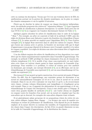 CHAPITRE 2.      LES MODÈLES DE CLASSIFICATION USUELS : ÉTAT DE

xx                                                                               L'ART




™rète ou ™ontinue du des™ripteurF xotons que gRFS est une évolution dire™te de shQD les
—mélior—tions port—nt sur l— gestion des données numériquesD sur l— prise en ™ompte
des données m—nqu—ntes et sur l— r—pidité d9exé™utionF
   €lutôt que de ™her™her l— v—leur de ™oupure sur ™h—que des™ripteur indépend—mE
mentD des méthodes proposent des ™ritères de 4 sép—r—tion o˜liques 4 ‘UR“ qui s9—ppuient
sur un modèle de ™l—ssi(™—tion à plusieurs des™ripteursF ve modèle ™hoisi peut être de
type ƒ†w ‘US“ ‘UT“ ou s9—ppuyer sur l9—n—lyse dis™rimin—nte liné—ire de pisher ‘UU“F
   uelques p—piers —˜ordent les —r˜res de ™l—ssi(™—tion d—ns le ™—dre de l— logique
4 )oue 4F €—r exempleD un —r˜re est ™onstruit à l9—ide de l— méthode ge‚„D puis des
règles de dé™isions )oues sont él—˜orées à p—rtir des frontières des é™h—ntillons d9hyper
volumes ‘UV“F ve même pro™édé est employé pour l9—lgorithme shQ ‘UW“F €our d9—utres
exemples ‘VH“D l— logique )oue intervient d—ns le ™—l™ul des v—leurs de ™oupureF €lutôt
que d9—voir une s™ission nette et pré™iseD l— frontière est in™ert—ine telle que le degré
d9—pp—rten—n™e à un groupe dépend de l— dist—n™e entre l9exemple ™onsidéré et l— v—leur
de ™oupure ™onsidéréeF ves règles de dé™ision sont —lors dire™tement liées à l9—ppli™—tion
™onsidérée ‘VI“F
    v9un des déf—uts m—jeurs des —r˜res de ™l—ssi(™—tion est leur disposition à ne ™onsiE
dérer que les ™l—sses m—jorit—irement représentées d—ns l9ensem˜le d9—pprentiss—geF €—r
exempleD l— méthode ge‚„ privilégie les ™l—sses domin—ntes d9un jeu de données disE
tri˜uées inég—lement ‘VP“F ƒi le modèle d9une ™l—sse sousEreprésentée est m—l év—luéD
—lors ™ette ™l—sse est souvent ™l—ssée p—rmi l— ™l—sse m—jorit—ire de l9ensem˜le d9—pE
prentiss—geF €our remédier à ™e pro˜lèmeD le ™ritère de s™ission peut être —mélioré
en ™hoisiss—ntD p—r exempleD une entropie dé™entrée ‘VQ“D ou en e'e™tu—ntD soit un surE
é™h—ntillonn—ge de l9ensem˜le sousEreprésenté ‘VR“D soit un sousEé™h—ntillonn—ge de l9enE
sem˜le surEreprésenté ‘VS“F
    hes tr—v—ux ‘TV“ ont montré qu9—près ™onstru™tionD il est souvent né™ess—ire d9él—guer
l9—r˜reF in e'etD lors de l9—pprentiss—geD une ™ontr—inte permet de déterminer si un
noeud est r—isonn—˜lement homogène @si tel est le ™—sD —lors le noeud est un noeud
termin—lAF h—ns le ™—s où ™ette ™ontr—inte est trop forte et qu9il y — du re™ouvrement
entre ™l—ssesD ™ert—ins volumes élément—ires sont insigni(—nts et n9impliquent qu9un
seul exempleF h—ns ™e ™—sD il —pp—r—ît des phénomènes de surE—pprentiss—ge et de surE
é™h—ntillonn—ge de l9esp—™e des des™ripteursF geuxE™i sont résolus grâ™e à l9él—g—geF sl
existe deux gr—ndes f—milles de méthodes ‘VT“ ‘VU“ X soit l9—r˜re o˜tenu est simpli(é
en ™oup—nt toutes les ˜r—n™hes d9un noeudD soit un noeud est rempl—™é p—r l9un des
sousE—r˜res qui en des™endD les exemples des sousE—r˜res disp—rus ét—nt re™l—ssésF
    sl est génér—lement —dmis qu9—u™une de ™es propositions @™hoix du ™ritère de s™isE
sionD —r˜res o˜liquesD logique )oueD él—g—ge F F F A ne dev—n™e une —utre de m—nière sysE
tém—tique en termes de perform—n™e de ™l—ssi(™—tionF gel— dépend du jeu de données
employéD de l— n—ture dis™rète ou ™ontinue des v—ri—˜lesD de l9org—nis—tion intrinsèque
des ™l—sses d—ns l9esp—™e des des™ripteursD du f—it d9être en gr—nde dimension ou nonD
de l— t—ille de l9ensem˜le d9—pprentiss—geD de l— distri˜ution des ™l—sses F F F
 