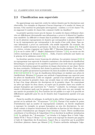 2.3.   CLASSIFICATION NON SUPERVISÉE                                                     xxi


2.3 Classication non supervisée
   in —pprentiss—ge non superviséD seules les v—leurs données p—r les des™ripteurs sont
o˜serv—˜lesF ves exemples ne disposent d9—u™un étiquet—ge et le nom˜re de ™l—sses est
in™onnuF gel— ™onstitue les prin™ip—les interrog—tions X ™om˜ien y —EtEil de ™l—sses c itD
en suppos—nt le nom˜re de ™l—sses (xéD ™omment ét—˜lir un ™l—ssi(eur c
    v— première question trouve peu de réponseF ve nom˜re de ™l—sses réellement o˜serE
vées est di0™ilement détermin—˜le s—ns inform—tions — priori et il dépend de l9—ppli™—E
tion ™onsidéréeF v— di0™ulté se résume d—ns le pro˜lème suiv—nt X ™omment di'éren™ier
le ™—s de plusieurs regroupements de données qui ™orrespondent à plusieurs ™l—sses et
le ™—s de regroupements qui ™orrespondent à des modes d9une seule ™l—sseF ƒ—ns —uE
™une inform—tion — priori ou ™ontextuelleD ™el— sem˜le impossi˜leF in rev—n™heD des
™ritères de qu—lité mesurent l— pertinen™e du ™hoix du nom˜re de ™l—sses ‘VV“F €—rmi
™es ™ritèresD ™ert—ins s9—ppuient sur l9indi™e fsg @4 f—yesi—n snform—tion griterion 4A
‘QS“ ou sur le ™ritère esg @4 ek—ike9s snform—tion griterion 4A ‘VW“D ou en™ore sur des
™ritères st—tistiques de dist—n™es ‘WH“ ‘WI“ F F F in(nD d9—utres méthodes sont ˜—sées sur
le prin™ipe de l— v—lid—tion ™roisée ‘WP“F
    v— deuxième question trouve ˜e—u™oup de solutionsF ves premiers tr—v—ux ‘WQ“ ‘WR“
en regroupement non supervisé de données ™onduisent à des méthodes de ™l—ssi(™—tion
hiér—r™hiquesF ve prin™ipe est de ™onsidérer l— p—rtition à une seule ™l—sse qui ™omprend
toutes les o˜serv—tions jusqu9à l— p—rtition où ™h—que o˜serv—tion est une ™l—sseF intres
les deux extrémitésD l9utilis—teur doit ™hoisir l— p—rtition l— plus ré—listeF €our ™el—D les
™ritères de qu—lité qui mesurent l— pertinen™e du ™hoix du nom˜re de ™l—sses sont utilisés
‘VV“ ‘QS“ ‘VW“ ‘WH“ ‘WI“F ge type de ™l—ssi(™—tion hiér—r™hique est simil—ire —ux —r˜res de
™l—ssi(™—tionsF freim—n ‘WS“ propose une méthode d9—pprentiss—ge non supervisé pour
les —r˜res de ™l—ssi(™—tionF v9idée est origin—le X p—rt—nt d9un ensem˜le de points s—ns
l—˜el qui ™onstitue l— première ™l—sseD une se™onde ™l—sse est ™réée —rti(™iellement sur
l— ˜—se d9un tir—ge —lé—toire des des™ripteurs de l— première ™l—sseF in ™onstruis—nt
un —r˜re qui sép—re les deux ™l—ssesD on espère que l— première ™l—sse ser— s™indée en
groupes homogènes qui ™onstituent les 4 ™lusters 4 souh—itésF v— te™hnique ™onsiste
ensuite à déterminer quels sont les groupes qui sont reliés entre euxD p—r exemple vi—
une m—tri™e de proximité ‘WT“F €eu d9—rti™les ont été pu˜liés à ™e sujet et le pro™édé est
di0™ilement —ppli™—˜le pour les ™—s de données dont l9org—nis—tion sp—ti—le n9est p—s
trivi—leF
    €—rmi les modèles de mél—ngesD l— méthode l— plus ™élè˜re d9—pprentiss—ge non suE
pervisé est l— méthode des 4 uEmoyennes 4 ‘WU“ ‘WV“F €—rt—nt d9un nom˜re de points
d9initi—lis—tion ég—l —u nom˜re de regroupements souh—itésD on ™her™he simplement
à regrouper les exemples en groupes homogènes —u sens des des™ripteursF v— méE
thode ™onsiste à étiqueter itér—tivement les individus en fon™tion de leur dist—n™e —ve™
les points d9initi—lis—tion qui ™h—ngent d9une itér—tion à l9—utreF hivers modi(™—tions
™ontri˜uent à l9—™™élér—tion de l9—lgorithme ‘WW“ ou ™her™hent l— meilleure initi—lis—tion
‘IHH“F v— méthode des 4 uEmoyennes 4 est étendue à l— logique )oue à l9—ide l9—lgoE
rithme pgw @4 puzzy gEwe—ns 4A ‘IHI“F eprès —voir regroupé les données p—r p—quets
à l9—ide de l9—lgorithme des uEmoyennesD l9—spe™t )ou se ™—r—™térise p—r l— possi˜ilité
d9—ttri˜uer plusieurs ™l—sses p—r élément ‘IHP“F h9—utres méthodes mél—ngent l9—lgoE
 
