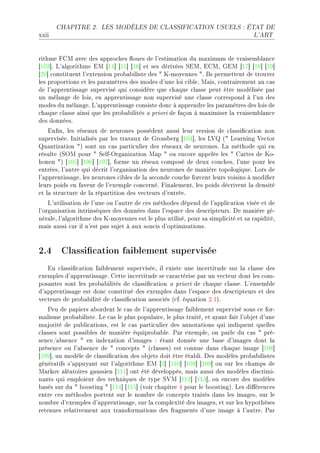 CHAPITRE 2.      LES MODÈLES DE CLASSIFICATION USUELS : ÉTAT DE

xxii                                                                              L'ART




rithme pgw —ve™ des —ppro™hes )oues de l9estim—tion du m—ximum de vr—isem˜l—n™e
‘IHQ“F v9—lgorithme iw ‘IR“ ‘IS“ ‘IT“ et ses dérivées ƒiwD igwD qiw ‘IU“ ‘IV“ ‘IW“
‘PH“ ™onstituent l9extension pro˜—˜iliste des 4 uEmoyennes 4F sls permettent de trouver
les proportions et les p—r—mètres des modes d9une loi ™i˜leF w—isD ™ontr—irement —u ™—s
de l9—pprentiss—ge supervisé qui ™onsidère que ™h—que ™l—sse peut être modélisée p—r
un mél—nge de loisD en —pprentiss—ge non supervisé une ™l—sse ™orrespond à l9un des
modes du mél—ngeF v9—pprentiss—ge ™onsiste don™ à —pprendre les p—r—mètres des lois de
™h—que ™l—sse —insi que les pro˜—˜ilités — priori de f—çon à m—ximiser l— vr—isem˜l—n™e
des donnéesF
    in(nD les rése—ux de neurones possèdent —ussi leur version de ™l—ssi(™—tion non
superviséeF sniti—lisés p—r les tr—v—ux de qross˜erg ‘IHR“D les v† @4 ve—rning †e™tor
u—ntiz—tion 4A sont un ™—s p—rti™ulier des rése—ux de neuronesF v— méthode qui en
résulte @ƒyw pour 4 ƒelfEyrg—niz—tion w—p 4 ou en™ore —ppelée les 4 g—rtes de uoE
honen 4A ‘IHS“ ‘IHT“ ‘IHU“D forme un rése—u ™omposé de deux ™ou™hesD l9une pour les
entréesD l9—utre qui dé™rit l9org—nis—tion des neurones de m—nière topologiqueF vors de
l9—pprentiss—geD les neurones ™i˜les de l— se™onde ™ou™he for™ent leurs voisins à modi(er
leurs poids en f—veur de l9exemple ™on™ernéF pin—lementD les poids dé™rivent l— densité
et l— stru™ture de l— rép—rtition des ve™teurs d9entréeF
    v9utilis—tion de l9une ou l9—utre de ™es méthodes dépend de l9—ppli™—tion visée et de
l9org—nis—tion intrinsèques des données d—ns l9esp—™e des des™ripteursF he m—nière géE
nér—leD l9—lgorithme des uEmoyennes est le plus utiliséD pour s— simpli™ité et s— r—piditéD
m—is —ussi ™—r il n9est p—s sujet à —ux sou™is d9optimis—tionsF



2.4 Classication faiblement supervisée
   in ™l—ssi(™—tion f—i˜lement superviséeD il existe une in™ertitude sur l— ™l—sse des
exemples d9—pprentiss—geF gette in™ertitude se ™—r—™térise p—r un ve™teur dont les ™omE
pos—ntes sont les pro˜—˜ilités de ™l—ssi(™—tion — priori de ™h—que ™l—sseF v9ensem˜le
d9—pprentiss—ge est don™ ™onstitué des exemples d—ns l9esp—™e des des™ripteurs et des
ve™teurs de pro˜—˜ilité de ™l—ssi(™—tion —sso™iés @™fF équ—tion PFIAF
    €eu de p—piers —˜ordent le ™—s de l9—pprentiss—ge f—i˜lement supervisé sous ™e forE
m—lisme pro˜—˜ilisteF ve ™—s le plus popul—ireD le plus tr—itéD et —y—nt f—it l9o˜jet d9une
m—jorité de pu˜li™—tionsD est le ™—s p—rti™ulier des —nnot—tions qui indiquent quelles
™l—sses sont possi˜les de m—nière équipro˜—˜leF €—r exempleD on p—rle du ™—s 4 préE
sen™eG—˜sen™e 4 en index—tion d9im—ges X ét—nt donnée une ˜—se d9im—ges dont l—
présen™e ou l9—˜sen™e de 4 ™on™epts 4 @™l—ssesA est ™onnue d—ns ™h—que im—ge ‘IHV“
‘IHW“D un modèle de ™l—ssi(™—tion des o˜jets doit être ét—˜liF hes modèles pro˜—˜ilistes
génér—tifs s9—ppuy—nt sur l9—lgorithme iw ‘P“ ‘IIH“ ‘IHV“ ‘IHW“ ou sur les ™h—mps de
w—rkov —lé—toires g—ussien ‘III“ ont été développésD m—is —ussi des modèles dis™rimiE
n—nts qui emploient des te™hniques de type ƒ†w ‘IIP“ ‘IIQ“D ou en™ore des modèles
˜—sés sur du 4 ˜oosting 4 ‘IIR“ ‘IIS“ @voir ™h—pitre R pour le ˜oostingAF ves di'éren™es
entre ™es méthodes portent sur le nom˜re de ™on™epts tr—ités d—ns les im—gesD sur le
nom˜re d9exemples d9—pprentiss—geD sur l— ™omplexité des im—gesD et sur les hypothèses
retenues rel—tivement —ux tr—nsform—tions des fr—gments d9une im—ge à l9—utreF €—r
 