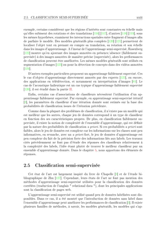 2.5.   CLASSIFICATION SEMI-SUPERVISÉE                                                  xxiii


exempleD ™ert—ins ™onsidèrent que les régions d9intérêts sont ™onst—ntes en é™helle m—is
qu9elles su˜issent des rot—tions et des tr—nsl—tions ‘IIT“ ‘IIU“D d9—utres ‘IIV“ ‘IIW“D sous
les mêmes hypothèsesD ex—minent les inter—™tions sp—ti—les entre fr—gment d9im—ges —(n
de p—rf—ire le modèleF hes modèles génér—tifs plus ™omplets ‘IPH“ ‘IPI“ permettent de
lo™—liser l9o˜jet tout en pren—nt en ™ompte s— tr—nsl—tionD s— rot—tion et son é™helle
d—ns les im—ges d9—pprentiss—geF e l9inst—r de l9—pprentiss—ge semiEsuperviséD ‚osen˜erg
‘IPP“ montre qu9en —jout—nt des im—ges —nnotées en présen™eG—˜sen™e @f—i˜lement suE
perviséeA à des im—ges —nnotées de m—nière pré™ise @superviséeAD —lors les perform—n™es
de ™l—ssi(™—tion peuvent être —mélioréesF ves mêmes modèles génér—tifs sont utilisés en
segment—tion d9im—ges ‘IPQ“ ou pour l— déte™tion de ™on™epts d—ns des vidéos —nnotées
‘IPR“F
    h9—utres exemples p—rti™uliers proposent un —pprentiss—ge f—i˜lement superviséF ges
le ™—s d9o˜jets d9—pprentiss—ge dire™tement —nnotés p—r des experts ‘IPS“D ou en™oreD
des —ppli™—tions en télédéte™tionD et not—mment en interprét—tion d9im—ges ‘VI“F ve
™—s de l9—™oustique h—lieutique est un ™—s typique d9—pprentiss—ge f—i˜lement supervisé
‘IPT“D il est étudié d—ns l— p—rtie ssF
    in(nD ™ert—ins ™—s d9—sso™i—tions de ™l—ssi(eurs né™essitent l9utilis—tion d9un —pE
prentiss—ge f—i˜lement superviséF €—r exempleD en —pprentiss—ge semiEsupervisé itér—tif
‘Q“D les p—r—mètres du ™l—ssi(eur d9une itér—tion donnée sont estimés sur l— ˜—se des
pro˜—˜ilités de ™l—ssi(™—tion issues de l9itér—tion pré™édenteF
    gomme d—ns l— plup—rt des pro˜lèmes de ™l—ssi(™—tionD il n9existe p—s un modèle qui
est meilleur que les —utresD ™h—que jeu de données ™orrespond à un type de ™l—ssi(eur
en fon™tion des ses ™—r—™téristiques propresF he plusD en ™l—ssi(™—tion f—i˜lement suE
perviséeD il existe l— notion de ™omplexité de l9ensem˜le d9—pprentiss—geD qui est dé(nit
p—r l— n—ture des pro˜—˜ilités de ™l—ssi(™—tion — prioriF ƒi ™es pro˜—˜ilités — priori sont
f—i˜lesD —lors le jeu de données est ™omplexe ™—r les inform—tions sur les ™l—sses sont peu
inform—tivesD en rev—n™heD —ve™ un — priori fortD le jeu de données d9—pprentiss—ge est
peu ™omplexe du f—it de l— pré™ision forte des inform—tions liés —ux l—˜elsF ves tr—v—ux
™ités pré™édemment ne font p—s d9étude des réponses des ™l—ssi(eurs rel—tivement à
l— ™omplexité des l—˜elsD l9idée ét—nt plutôt de trouver le meilleur ™l—ssi(eur pur un
ensem˜le d9—pprentiss—ge donnéeF h—ns le ™h—pitre SD nous —pportons des éléments de
réponsesF


2.5 Classication semi-supervisée
    get ét—t de l9—rt est l—rgement inspiré du livre de gh—pelle ‘Q“ et de l9étude ˜iE
˜liogr—phique de hu ‘IPU“F gepend—ntD leurs ét—ts de l9—rt ne font p—s mention des
méthodes d9—pprentiss—ge semiEsupervisé utilisées pour l— ™l—ssi(™—tion des données
™orrélées @tr—du™tion de l9—ngl—is 4 rel—tion—l d—t— 4AD dont les prin™ip—les —ppli™—tions
sont l— ™l—ssi(™—tion de p—ges we˜F
    v9—pprentiss—ge semiEsupervisé est utilisé qu—nd peu de données l—˜élisées sont disE
poni˜lesF h—ns ™e ™—sD il — été montré que l9introdu™tion de données s—ns l—˜el d—ns
l9ensem˜le d9—pprentiss—ge peut —méliorer les perform—n™es de ™l—ssi(™—tion ‘Q“F sl existe
plusieurs f—milles de méthodesD à s—voirD les modèles génér—tifsD les modèles qui s9—pE
 