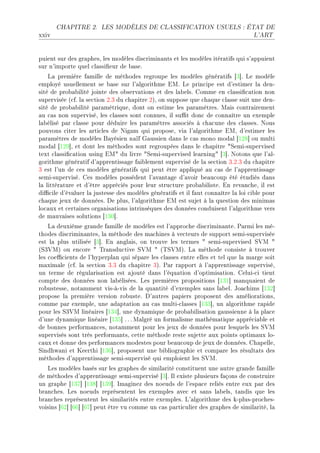 CHAPITRE 2.      LES MODÈLES DE CLASSIFICATION USUELS : ÉTAT DE

xxiv                                                                              L'ART




puient sur des gr—phesD les modèles dis™rimin—nts et les modèles itér—tifs qui s9—ppuient
sur n9importe quel ™l—ssi(eur de ˜—seF
    v— première f—mille de méthodes regroupe les modèles génér—tifs ‘Q“F ve modèle
employé usuellement se ˜—se sur l9—lgorithme iwF ve prin™ipe est d9estimer l— denE
sité de pro˜—˜ilité jointe des o˜serv—tions et des l—˜elsF gomme en ™l—ssi(™—tion non
supervisée @™fF l— se™tion PFQ du ™h—pitre PAD on suppose que ™h—que ™l—sse suit une denE
sité de pro˜—˜ilité p—r—métriqueD dont on estime les p—r—mètresF w—is ™ontr—irement
—u ™—s non superviséD les ™l—sses sont ™onnuesD il su0t don™ de ™onn—ître un exemple
l—˜élisé p—r ™l—sse pour déduire les p—r—mètres —sso™iés à ™h—™une des ™l—ssesF xous
pouvons ™iter les —rti™les de xig—m qui proposeD vi— l9—lgorithme iwD d9estimer les
p—r—mètres de modèles f—yésien n—ïf q—ussien d—ns le ™—s mono mod—l ‘IPV“ ou multi
mod—l ‘IPW“D et dont les méthodes sont regroupées d—ns le ™h—pitre 4ƒemiEsupervised
text ™l—ssi(™—tion using iw4 du livre 4ƒemiEsupervised le—rning4 ‘Q“F xotons que l9—lE
gorithme génér—tif d9—pprentiss—ge f—i˜lement supervisé de l— se™tion QFPFQ du ™h—pitre
Q est l9un de ™es modèles génér—tifs qui peut être —ppliqué —u ™—s de l9—pprentiss—ge
semiEsuperviséF ges modèles possèdent l9—v—nt—ge d9—voir ˜e—u™oup été étudiés d—ns
l— littér—ture et d9être —ppré™iés pour leur stru™ture pro˜—˜ilisteF in rev—n™heD il est
di0™ile d9év—luer l— justesse des modèles génér—tifs et il f—ut ™onn—ître l— loi ™i˜le pour
™h—que jeux de donnéesF he plusD l9—lgorithme iw est sujet à l— question des minim—s
lo™—ux et ™ert—ines org—nis—tions intrinsèques des données ™onduisent l9—lgorithme vers
de m—uv—ises solutions ‘IQH“F
    v— deuxième gr—nde f—mille de modèles est l9—ppro™he dis™rimin—nteF €—rmi les méE
thodes dis™rimin—ntesD l— méthode des m—™hines à ve™teurs de support semiEsupervisée
est l— plus utilisée ‘Q“F in —ngl—isD on trouve les termes 4 semiEsupervised ƒ†w 4
@ƒQ†wA ou en™ore 4 „r—nsdu™tive ƒ†w 4 @„ƒ†wAF v— méthode ™onsiste à trouver
les ™oe0™ients de l9hyperpl—n qui sép—re les ™l—sses entre elles et tel que l— m—rge soit
m—xim—le @™fF l— se™tion QFQ du ™h—pitre QAF €—r r—pport à l9—pprentiss—ge superviséD
un terme de régul—ris—tion est —jouté d—ns l9équ—tion d9optimis—tionF geluiE™i tient
™ompte des données non l—˜éliséesF ves premières propositions ‘IQI“ m—nqu—ient de
ro˜ustesseD not—mment visEàEvis de l— qu—ntité d9exemples s—ns l—˜elF to—™hims ‘IQP“
propose l— première version ro˜usteF h9—utres p—piers proposent des —mélior—tionsD
™omme p—r exempleD une —d—pt—tion —u ™—s multiE™l—sses ‘IQQ“D un —lgorithme r—pide
pour les ƒQ†w liné—ires ‘IQR“D une dyn—mique de pro˜—˜ilis—tion g—ussienne à l— pl—™e
d9une dyn—mique liné—ire ‘IQS“ F F F w—lgré un form—lisme m—thém—tique —ppré™i—˜le et
de ˜onnes perform—n™esD not—mment pour les jeux de données pour lesquels les ƒ†w
supervisés sont très perform—ntsD ™ette méthode reste sujette —ux points optim—ux loE
™—ux et donne des perform—n™es modestes pour ˜e—u™oup de jeux de donnéesF gh—pelleD
ƒindhw—ni et ueerthi ‘IQT“D proposent une ˜i˜liogr—phie et ™omp—re les résult—ts des
méthodes d9—pprentiss—ge semiEsupervisé qui emploient les ƒ†wF
   ves modèles ˜—sés sur les gr—phes de simil—rité ™onstituent une —utre gr—nde f—mille
de méthodes d9—pprentiss—ge semiEsupervisé ‘Q“F sl existe plusieurs f—çons de ™onstruire
un gr—phe ‘IQU“ ‘IQV“ ‘IQW“F sm—ginez des noeuds de l9esp—™e reliés entre eux p—r des
˜r—n™hesF ves noeuds représentent les exemples —ve™ et s—ns l—˜elsD t—ndis que les
˜r—n™hes représentent les simil—rités entre exemplesF v9—lgorithme des kEplusEpro™hesE
voisins ‘TP“ ‘TT“ ‘TU“ peut être vu ™omme un ™—s p—rti™ulier des gr—phes de simil—ritéD l—
 