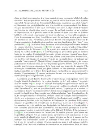 2.5.   CLASSIFICATION SEMI-SUPERVISÉE                                                   xxv


™l—sse —ttri˜uée ™orrespond—nt à l— ™l—sse m—jorit—ire des k exemples l—˜élisés les plus
simil—iresF eve™ les gr—phes de simil—ritéD s9—joute l— notion de dist—n™e entre données
s—ns l—˜elF €—r exempleD le jeu des simil—rités f—it qu9une o˜serv—tion s—ns l—˜elD éloignée
en dist—n™e de tout exemple l—˜éliséD peut être ™onsidérée ™omme pro™he de l9un d9entre
eux p—r l9intermédi—ire d9une —utre o˜serv—tion s—ns l—˜elF v9o˜je™tif est de trouver
une fon™tion de ™l—ssi(™—tion pour le gr—pheF v— méthode ™onsiste en un pro˜lème
de régul—ris—tion où le premier terme de l— fon™tion de ™oût porte sur les données
l—˜élisées et le se™ond terme permet de lisser les solutions sur l9ensem˜le du gr—phe à
l9—ide des exemples s—ns l—˜elF v— di'éren™e entre les méthodes se situe sur l— forme
des fon™tions de ™oûtF €—r exempleD l— fon™tion de ™oût peut s9exprimer en fon™tion de
l9erreur qu—dr—tique de ™l—ssi(™—tion pondérée pour une ™l—ssi(™—tion dite 4 dure 4 @non
pro˜—˜ilisteA ‘IRH“F he l— même f—çonD l— version pro˜—˜iliste exprime le ™oût en fon™tion
des ™h—mps —lé—toires q—ussiens ‘IRI“ ‘IRP“F …n p—pier propose d9utiliser l9—lgorithme
de régul—ris—tion de „ikhonov ‘IRQ“F ve gr—phe peut —ussi être modélisé ™omme un
™h—mp de w—rkov dis™ret ‘IRR“F sl existe ˜e—u™oup de propositions pour les modèles
˜—sés sur les gr—phes de simil—ritéF v9invent—ire présent n9est p—s exh—ustif m—is donne
une idée des —ppro™hes possi˜lesF xotons queD ™omme pour les modèles dis™rimin—ntsD
™es modèles sont ˜in—ires et peuvent s9étendre —u ™—s multiE™l—sses en utilis—nt une
—ppro™he 4 oneEversusE—ll 4F w—lgré l9élég—n™e des modèles m—thém—tiques et les ˜onnes
perform—n™es de ™l—ssi(™—tionD ™e modèle possède quelques déf—utsF „out d9—˜ord ™es
modèles sont fortement dépend—nts de l— f—çon dont sont ™onstruits les gr—phsF ƒ9ils
ne sont p—s ™orre™tement édi(ésD ™el— peut entr—îner de très m—uv—ises perform—n™esF
in(nD ™es modèles ont le déf—ut d9être perform—nts en ™l—ssi(™—tion uniquement sur les
données d9—pprentiss—ge ‘Q“D p—s sur les données de testD ™el— né™essite de ré—pprendre
un ™l—ssi(eur pour ™h—que nouvelle donnéeF
    v— dernière gr—nde f—mille de méthodes d9—pprentiss—ge semiEsupervisé repose sur
l9emploi itér—tif de ™l—ssi(eursF v— version simpliste est le 4 self tr—ining 4 introduit
d—ns les —nnées UH ‘IRS“ et qui est employé d—ns quelques —ppli™—tions de vision p—r
ordin—teurF €—r exempleD un p—pier ‘IRT“ propose de ™om˜iner un ™l—ssi(eur génér—tif
@vi— l9—lgorithme iwA —ve™ un pro™essus de self tr—iningF ve prin™ipe est le suiv—ntF e
une itér—tion donnéeD les exemples l—˜élisés de l9ensem˜le d9—pprentiss—ge ét—˜lissent un
modèle de ™l—ssi(™—tionF ves exemples s—ns l—˜el sont ™l—ssés à l9—ide de ™e ™l—ssi(eurD de
làD les exemples s—ns l—˜el deviennent l—˜élisésF €—rmi ™es exemples fr—i™hement l—˜éliE
sésD les plus pro˜—˜les —u sens de l— pro˜—˜ilité de ™l—ssi(™—tionD sont ™onsidérés ™omme
dé(nitivement l—˜élisés et ils ™ontri˜ueront à l9él—˜or—tion du ™l—ssi(eur de l9itér—tion
suiv—nteF v9—lgorithme est présenté plus en dét—il d—ns l— se™tion RFQ du ™h—pitre RF
ves —v—nt—ges de ™ette méthode sont l— simpli™ité de l9—lgorithme et l9—ppli™—˜ilité à
tout ™l—ssi(eur pro˜—˜ilisteF ves in™onvénients sont l— possi˜le prop—g—tion d9une erE
reur ™ommise lors des premières itér—tions et l— di0™ulté de l9étude de l— ™onvergen™e
‘IRU“ ‘IRV“ et du ™omportement de l9—lgorithmeF ve modèle génér—tif qui s9—ppuie sur
l9—lgorithme iw peut être vu ™omme un ™—s p—rti™ulier du self tr—ining d—ns le sens
où le modèle de ™l—ssi(™—tion évolue à ™h—que itér—tionD —u fur et à mesure que les
exemples sont ™orre™tement ™l—ssésF v— di'éren™e se situe d—ns l9—ttri˜ution d9un l—E
˜el à tous les exemples à ™h—que itér—tionD t—ndis que pour le self tr—iningD seuls les
exemples dont l9indi™e de ™on(—n™e de ™l—ssi(™—tion est su0s—mment élevé se voient
 
