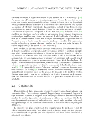 CHAPITRE 2.      LES MODÈLES DE CLASSIFICATION USUELS : ÉTAT DE

xxvi                                                                              L'ART




—ttri˜uer une ™l—sseF v9—lgorithme itér—tif le plus ™élè˜re est le 4 ™oEtr—ining 4 ‘IRW“F
€—r r—pport —u self tr—iningD le ™oEtr—ining suppose que l9esp—™e des des™ripteurs peut
être s™indé en deux sousEesp—™es indépend—nts tels queD à ™h—que itér—tionD deux ™l—ssiE
(eurs —pprennent ™h—™un un modèle de ™l—ssi(™—tion sur l— ˜—se des deux sous esp—™esF
v— s™ission est e'e™tuée pour réduire l— ™omplexitéD surtout si l9un des deux sousE
ensem˜les est fortement ˜ruitéF h9—utres versions du ™oEtr—ining proposent de s™inder
—lé—toirement l9esp—™e des des™ripteurs à ™h—que itér—tion ‘ISH“F €ier™e et g—rdie ‘ISI“
emploient un ™l—ssi(eur f—yésien n—ïf —ve™ un pro™essus de ™oEtr—iningF sls proposent
—ussi quelques modi(™—tions ™ommeD p—r exempleD le ™hoix —lé—toire d9une ™l—sse @—u
sens de l— distri˜ution des ™l—sses des exemples l—˜élisésA pour l—quelle on ™her™he
l9exemple le plus pro˜—˜le p—rmi les exemples fr—i™hement ™l—ssi(ésF gette proposition
est dis™ut—˜le d—ns le ™—s des —r˜res de ™l—ssi(™—tion dont on s—it qu9ils f—vorisent les
™l—sses m—jorit—ires @™fF l— se™tion PFPFQ du ™h—pitre PAF
    €our ™on™lureD les perform—n™es de toutes ™es méthodes sont liées à l— n—ture des jeux
de données @nom˜re de des™ripteursD nom˜re d9exemples l—˜élisés et nom˜re d9exemples
s—ns l—˜elD re™ouvrement entre ™l—ssesD org—nis—tion sp—ti—le des données F F F AF sl n9y —
p—s vr—iment de méthode idé—le qui domine les —utres et une étude doit être menée
à ™h—que foisF he plusD l9—pprentiss—ge semiEsupervisé fon™tionne m—l qu—nd le jeu de
données est ™omplexe en terme de re™ouvrement entre ™l—sseF einsiD d—ns l— plup—rt des
p—piersD les méthodes sont testées sur des jeux de données pour lesquels l— ™l—ssi(™—tion
est —isée en —pprentiss—ge superviséF h—ns l— ™ommun—uté de l— ™l—ssi(™—tion de p—ges
we˜ ‘PS“ ‘ISP“D on emploie les termes 4 données ™orrélées 4 pour p—rler d9—pprentiss—ge
semiEsuperviséF …n p—pier ‘ISQ“ montre que les deux méthodes utilisées p—r ™ette ™omE
mun—uté sont les modèles ˜—sés sur les gr—phes de simil—rité et les modèles itér—tifsF
h—ns ™e même p—pierD pour un jeu de données p—rti™ulierD on montre que les gr—phes
sont plus perform—nts que les modèles itér—tifs si l— qu—ntité d9individus l—˜ellisés est
très f—i˜leF


2.6 Conclusion
    h—ns ™et ét—t de l9—rtD nous —vons présenté les qu—tre types d9—pprentiss—ge ™ouE
r—mment utilisés X l9—pprentiss—ge superviséD l9—pprentiss—ge non superviséD l9—pprentisE
s—ge f—i˜lement supervisé et l9—pprentiss—ge semiEsupervisé qui se dé™linent en gr—ndes
f—milles de modèles @génér—tifsD dis™rimin—ntsD hy˜ridesAF ve ˜ut ét—nt d9éto'er les
™onn—iss—n™es et de se situer méthodologiquementD les méthodes —sso™iées à ™h—™un de
™es —pprentiss—ges ont été présentées su™™in™tement et nous —vons exposé les prin™ip—les
di'éren™esF
    ve ™h—pitre Q est plus formel qu—nt à l— ™ompréhension des méthodes et —ux déE
veloppements m—thém—tiquesF xous —llons ™hoisir trois modèles de ˜—se @un génér—tifD
un dis™rimin—nt et un hy˜rideA que nous dé™linerons sous leurs formes supervisées et
f—i˜lement superviséesF
 