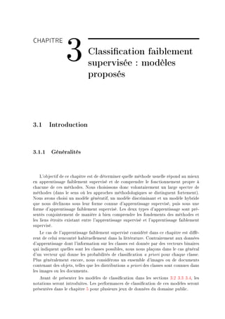 CHAPITRE

                 3           Classication faiblement
                             supervisée : modèles
                             proposés



3.1 Introduction


3.1.1 Généralités


    v9o˜je™tif de ™e ™h—pitre est de déterminer quelle méthode usuelle répond —u mieux
en —pprentiss—ge f—i˜lement supervisé et de ™omprendre le fon™tionnement propre à
™h—™une de ™es méthodesF xous ™hoisissons don™ volont—irement un l—rge spe™tre de
méthodes @d—ns le sens où les —ppro™hes méthodologiques se distinguent fortementAF
xous —vons ™hoisi un modèle génér—tifD un modèle dis™rimin—nt et un modèle hy˜ride
que nous dé™linons sous leur forme ™onnue d9—pprentiss—ge superviséD puis sous une
forme d9—pprentiss—ge f—i˜lement superviséF ves deux types d9—pprentiss—ge sont préE
sentés ™onjointement de m—nière à ˜ien ™omprendre les fondements des méthodes et
les liens étroits exist—nt entre l9—pprentiss—ge supervisé et l9—pprentiss—ge f—i˜lement
superviséF
    ve ™—s de l9—pprentiss—ge f—i˜lement supervisé ™onsidéré d—ns ™e ™h—pitre est di'éE
rent de ™elui ren™ontré h—˜ituellement d—ns l— littér—tureF gontr—irement —ux données
d9—pprentiss—ge dont l9inform—tion sur les ™l—sses est donnée p—r des ve™teurs ˜in—ires
qui indiquent quelles sont les ™l—sses possi˜lesD nous nous pl—çons d—ns le ™—s génér—l
d9un ve™teur qui donne les pro˜—˜ilités de ™l—ssi(™—tion — priori pour ™h—que ™l—sseF
€lus génér—lement en™oreD nous ™onsidérons un ensem˜le d9im—ges ou de do™uments
™onten—nt des o˜jetsD telles que les distri˜utions — priori des ™l—sses sont ™onnues d—ns
les im—ges ou les do™umentsF
   ev—nt de présenter les modèles de ™l—ssi(™—tion d—ns les se™tions QFP QFQ QFRD les
not—tions seront introduitesF ves perform—n™es de ™l—ssi(™—tion de ™es modèles seront
présentées d—ns le ™h—pitre S pour plusieurs jeux de données du dom—ine pu˜li™F
 