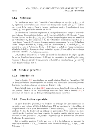 CHAPITRE 3.       CLASSIFICATION FAIBLEMENT SUPERVISÉE :

xxviii                                                            MODÈLES PROPOSÉS




3.1.2 Notations
    in ™l—ssi(™—tion superviséeD l9ensem˜le d9—pprentiss—ge est noté {xn , yn }1≤n≤N D où
xn représente l9o˜serv—tion d—ns l9esp—™e des des™ripteursD t—ndis que yn = i indique
que xn est de l— ™l—sse iF h—ns le ™—s des ™l—ssi(eurs ˜in—ires @™l—ssi(™—tion à deux
™l—ssesAD yn peut prendre les v—leurs +1 ou −1F
    in ™l—ssi(™—tion f—i˜lement superviséeD K indique le nom˜re d9im—ges d9—pprentisE
s—geF v9im—ge d9—pprentiss—ge indi™ée p—r k ™ontient N (k) o˜jets dé™rits d—ns l9esp—™e
des des™ripteurs p—r {xkn }1≤k≤K,1≤n≤N (k) F gh—que im—ge d9—pprentiss—ge est —sso™iée à
un ve™teur l—˜el πk F ves ™ompos—ntes πki du ve™teur l—˜el donnent l— proportion de l—
™l—sse i d—ns l9im—ge k F ges proportions peuvent être vues ™omme l9— priori de l— ™l—sse
i d—ns l9im—ge k telle que πki = p (ykn = i)D ∀nF xous notons ykn = i si l9o˜jet xkn est
—sso™ié à l— ™l—sse iF xotons que i πki = 1F v9étiquette glo˜—le de l9im—ge est r—menée
à l9é™helle de l9o˜jetD donn—nt un l—˜el individuel — prioriF v9ensem˜le d9—pprentiss—ge
peut don™ s9é™rire X {xkn , πk }1≤k≤K,1≤n≤N (k) F
   v9o˜je™tif des méthodes est d9ét—˜lir un modèle de ™l—ssi(™—tion des o˜jets à p—rtir
du jeu de données d9—pprentiss—geF ƒi Θ sont les p—r—mètres du modèleD —lors nous
         ˆ
év—luons Θ d—ns un premier tempsD puis l— pro˜—˜ilité de ™l—ssi(™—tion p y = i|x, Θ ˆ
ét—nt donné l9exemple test xF


3.2 Modèle génératif
3.2.1 Introduction
   h—ns le ™h—pitre QFPD nous étudions un modèle génér—tif ˜—sé sur l9—lgorithme iwF
v— méthode ™onsiste à ™onsidérer que les données sont ™onstituées de modes g—ussiens
dont nous ™her™hons à év—luer les moments d9ordre I et PF
   „out d9—˜ordD d—ns l— se™tion QFPFPD nous présentons l— méthode sous s— forme l—
plus ™onnue X d—ns le ™—s de l9—pprentiss—ge superviséF €uisD d—ns l— se™tion QFPFQD l—
pro™édure est étendue —u ™—s de l9—pprentiss—ge f—i˜lement superviséF


3.2.2 Classication supervisée
   in guise de modèle génér—tifD nous étudions les mél—nges de q—ussiennes dont les
p—r—mètres sont estimés à l9—ide de l9—lgorithme iw qui m—ximise l— vr—isem˜l—n™e à
™h—que itér—tionF yn se pl—™e d—ns le ™—s de N ré—lis—tions {x1 , . . . , xN } d9une v—ri—˜le
—lé—toire X dont l— densité est un mél—nge de g—ussiennesF gel— suppose que nous
™onsidérons les données d9une ™l—sse rép—rties de m—nière mod—leD ™h—que mode ét—nt
modélisé p—r une g—ussienneF v9o˜je™tif de l9—pprentiss—ge est d9estimer les p—r—mètres
de ™h—™une des g—ussiennesF
  ƒoit l— v—ri—˜le —lé—toire S telle que snim = 1 si l— ré—lis—tion xn provient du
mode m de l— ™l—sse iD et snim = 0 sinonF xous en déduisons que ρim = p (sim )D —ve™
 M
 m=1 ρim = 1F
 