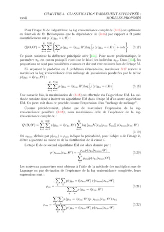 CHAPITRE 3.                 CLASSIFICATION FAIBLEMENT SUPERVISÉE :

xxxii                                                                                MODÈLES PROPOSÉS




   €our l9ét—pe w de l9—lgorithmeD l— log vr—isem˜l—n™e ™omplétée @QFISA est optimisée
en fon™tion de ΘF ‚em—rquons que l— dépend—n™e de @QFISA p—r r—pport à Θ porte
essentiellement sur p (x|ykn = i, Θ) X
                   K N (k)
   Q(Θ, Θ ) =c
                                       p (ykn = i|xkn , Θc ) log p (x|ykn = i, Θ) + cste                  @QFIUA
                  k=1 n=1         i

ge point ™onstitue l— di'éren™e prin™ip—le —ve™ ‘ISR“F €our notre pro˜lém—tiqueD le
p—r—mètre πki est ™onnu puisqu9il ™onstitue le l—˜el des individus xkn F h—ns ‘ISR“D les
proportions ne sont p—s ™onsidérées ™onnues et doivent être estimées lors de l9ét—pe wF
    in sép—r—nt le pro˜lème en I pro˜lèmes élément—iresD m—ximiser QFIU revient à
m—ximiser l— log vr—isem˜l—n™e d9un mél—nge de g—ussiennes pondérées p—r le terme
p (ykn = i|xkn , Θc ) X
                       K N (k)
                                      p (ykn = i|xkn , Θc ) log p (x|ykn = i, Θ)                          @QFIVA
                      k=1 n=1

…ne nouvelle foisD l— m—ximis—tion de @QFIVA est e'e™tuée vi— l9—lgorithme iwF v— méE
thode ™onsiste don™ à insérer un —lgorithme iw d—ns l9ét—pe w d9un —utre —lgorithme
iwF yn peut voir d—ns ™e pro™édé ™omme l9expression d9un 4mél—nge de mél—nge4F
   gomme pré™édemmentD plutot que de m—ximiser l9expression de l— logE
vr—isem˜l—n™e pondérée @QFIVAD nous m—ximisons ™elle de l9espér—n™e de l— logE
vr—isem˜l—n™e ™omplétée X
                 K N (k)                                 M
         c                                           c
 Q (Θ, Θ ) =               p (ykn = i|xkn , Θ )                log [ρim N (xkn |µim , Σim )] p(sknim |xkn , Θc )
                 k=1 n=1                                 m=1
                                                                                    @QFIWA
yù sknim D dé(nie p—r p(sim ) = ρim D indique l— pro˜—˜ilitéD pour l9o˜jet n de l9im—ge k D
d9être —pp—renté —u mode m de l— distri˜ution de l— ™l—sse iF
   v9ét—pe i de ™e se™ond —lgorithme iw est —lors donnée p—r X
                                                             ρim p (xkn |sknim , Θc )
                           p (sknim |xkn , Θc ) =         M
                                                                                                          @QFPHA
                                                               ρknil p (xkn |sknil , Θc )
                                                          l

ves nouve—ux p—r—mètres sont o˜tenus à l9—ide de l— méthode des multipli™—teurs de
v—gr—nge ou p—r dériv—tion de l9espér—n™e de l— log vr—isem˜l—n™e ™omplétéeD leurs
expressions sont X
                                               p (ykn = i|xkn , Θc ) p (sknim |xkn , Θc )
                                  k        n
                     ρim =                                                                                @QFPIA
                                                         p (ykn = i|xkn , Θc )
                                                 k   n

                                           p (ykn = i|xkn , Θc ) p (sknim |xkn , Θc ) xkn
                              k        n
                   µim =                                                                                  @QFPPA
                                               p (ykn = i|xkn , Θc ) p (sknim |xkn , Θc )
                                  k        n
 