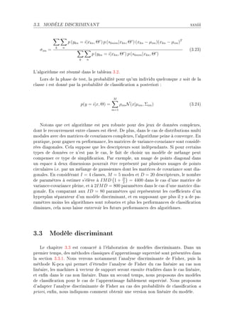 3.3.   MODÈLE DISCRIMINANT                                                                xxxiii


                   p (ykn = i|xkn , Θc ) p (sknim |xkn , Θc ) (xkn − µim )(xkn − µim )T
           k   n
   σim =                                                                                  @QFPQA
                                  p (ykn = i|xkn , Θc ) p (sknim |xkn , Θc )
                         k    n



v9—lgorithme est résumé d—ns le t—˜le—u QFPF
    vors de l— ph—se de testD l— pro˜—˜ilité pour qu9un individu quel™onque x soit de l—
™l—sse i est donné p—r l— pro˜—˜ilité de ™l—ssi(™—tion — posteriori X


                                               M
                          p(y = i|x, Θ) =           ρim N (x|µim , Σim )                  @QFPRA
                                              m=1




    xotons que ™et —lgorithme est peu ro˜uste pour des jeux de données ™omplexesD
dont le re™ouvrement entre ™l—sses est élevéF he plusD d—ns le ™—s de distri˜utions multi
mod—les —ve™ des m—tri™es de ™ov—ri—n™es ™omplexesD l9—lgorithme peine à ™onvergerF in
pr—tiqueD pour g—gner en perform—n™eD les m—tri™es de v—ri—n™eE™ov—ri—n™e sont ™onsidéE
rées di—gon—lesF gel— suppose que les des™ripteurs sont indépend—ntsF ƒi pour ™ert—ins
types de données ™e n9est p—s le ™—sD le f—it de ™hoisir un modèle de mél—nge peut
™ompenser ™e type de simpli(™—tionF €—r exempleD un nu—ge de points di—gon—l d—ns
un esp—™e à deux dimensions pourr—it être représenté p—r plusieurs nu—ges de points
™ir™ul—ires iFeF p—r un mél—nge de g—ussiennes dont les m—tri™es de ™ov—ri—n™e sont di—E
gon—lesF in ™onsidér—nt I = 4 ™l—ssesD M = 5 modes et D = 20 des™ripteursD le nom˜re
de p—r—mètres à estimer s9élève à IM D 1 + D = 4400 d—ns le ™—s d9une m—tri™e de
                                                2
v—ri—n™eE™ov—ri—n™e pleineD et à 2IM D = 800 p—r—mètres d—ns le ™—s d9une m—tri™e di—E
gon—leF in ™omp—r—nt —ux ID = 80 p—r—mètres qui représentent les ™oe0™ients d9un
hyperpl—n sép—r—teur d9un modèle dis™rimin—ntD et en suppos—nt que plus il y — de p—E
r—mètres moins les —lgorithmes sont ro˜ustes et plus les perform—n™es de ™l—ssi(™—tion
diminuesD ™el— nous l—isse entrevoir les futurs perform—n™es des —lgorithmesF




3.3 Modèle discriminant
    ve ™h—pitre QFQ est ™ons—™ré à l9él—˜or—tion de modèles dis™rimin—ntsF h—ns un
premier tempsD des méthodes ™l—ssiques d9—pprentiss—ge supervisé sont présentées d—ns
l— se™tion QFQFIF xous verrons not—mment l9—n—lyse dis™rimin—nte de pisherD puis l—
méthode uEp™— qui permet d9étendre l9—n—lyse de pisher du ™—s liné—ire —u ™—s non
liné—ireD les m—™hines à ve™teur de support seront ensuite étudiées d—ns le ™—s liné—ireD
et en(n d—ns le ™—s non liné—ireF h—ns un se™ond tempsD nous proposons des modèles
de ™l—ssi(™—tion pour le ™—s de l9—pprentiss—ge f—i˜lement superviséF xous proposons
d9—d—pter l9—n—lyse dis™rimin—nte de pisher —u ™—s des pro˜—˜ilités de ™l—ssi(™—tion —
prioriD en(nD nous indiquons ™omment o˜tenir une version non liné—ire du modèleF
 