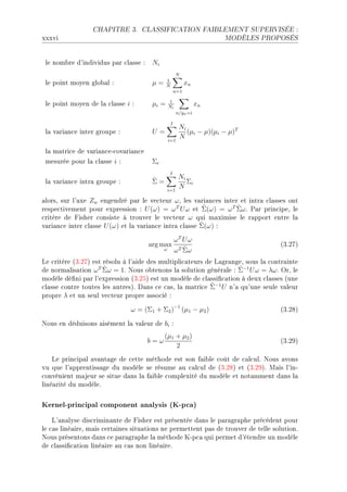 CHAPITRE 3.       CLASSIFICATION FAIBLEMENT SUPERVISÉE :

xxxvi                                                                 MODÈLES PROPOSÉS




 le nom˜re d9individus p—r ™l—sse X    Ni
                                                      N
 le point moyen glo˜—l X               µ=     1
                                              N
                                                            xn
                                                      n=1

 le point moyen de l— ™l—sse i X       µi =     1
                                                Ni
                                                                 xn
                                                      n/yn =i

                                                  I
                                                       Ni
 l— v—ri—n™e inter groupe X            U=                 (µi − µ)(µi − µ)T
                                                i=1
                                                       N

 l— m—tri™e de v—ri—n™eE™ov—ri—n™e
 mesurée pour l— ™l—sse i X            Σi
                                                 I
                                       ˆ               Ni
 l— v—ri—n™e intr— groupe X            Σ=                 Σi
                                                i=1
                                                       N

—lorsD sur l9—xe Zw engendré p—r le ve™teur ω D les v—ri—n™es inter et intr— ™l—sses ont
                                                         ˆ         ˆ
respe™tivement pour expression X U (ω) = ω T U ω et Σ(ω) = ω T Σω F €—r prin™ipeD le
™ritère de pisher ™onsiste à trouver le ve™teur ω qui m—ximise le r—pport entre l—
                                                        ˆ
v—ri—n™e inter ™l—sse U (ω) et l— v—ri—n™e intr— ™l—sse Σ(ω) X

                                                      ωT U ω
                                      arg max                                      @QFPUA
                                            ω             ˆ
                                                      ω T Σω
ve ™ritère @QFPUA est résolu à l9—ide des multipli™—teurs de v—gr—ngeD sous l— ™ontr—inte
                      ˆ                                             ˆ
de norm—lis—tion ω T Σω = 1F xous o˜tenons l— solution génér—le X Σ−1 U ω = λω F yrD le
modèle dé(ni p—r l9expression @QFPSA est un modèle de ™l—ssi(™—tion à deux ™l—sses @une
                                                            ˆ
™l—sse ™ontre toutes les —utresAF h—ns ™e ™—sD l— m—tri™e Σ−1 U n9— qu9une seule v—leur
propre λ et un seul ve™teur propre —sso™ié X

                               ω = (Σ1 + Σ2 )−1 (µ1 − µ2 )                         @QFPVA

xous en déduisons —isément l— v—leur de bi X
                                            (µ1 + µ2 )
                                      b=ω                                          @QFPWA
                                                2
    ve prin™ip—l —v—nt—ge de ™ette méthode est son f—i˜le ™oût de ™—l™ulF xous —vons
vu que l9—pprentiss—ge du modèle se résume —u ™—l™ul de @QFPVA et @QFPWAF w—is l9inE
™onvénient m—jeur se situe d—ns l— f—i˜le ™omplexité du modèle et not—mment d—ns l—
liné—rité du modèleF

Kernel-principal component analysis (K-pca)
    v9—n—lyse dis™rimin—nte de pisher est présentée d—ns le p—r—gr—phe pré™édent pour
le ™—s liné—ireD m—is ™ert—ines situ—tions ne permettent p—s de trouver de telle solutionF
xous présentons d—ns ™e p—r—gr—phe l— méthode uEp™— qui permet d9étendre un modèle
de ™l—ssi(™—tion liné—ire —u ™—s non liné—ireF
 