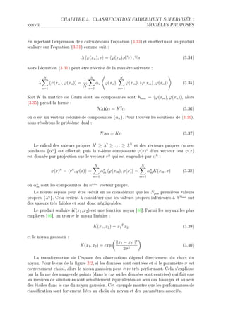 CHAPITRE 3.        CLASSIFICATION FAIBLEMENT SUPERVISÉE :

xxxviii                                                                        MODÈLES PROPOSÉS




in inje™t—nt l9expression de v ™—l™ulée d—ns l9équ—tion @QFQQA et en e'e™tu—nt un produit
s™—l—ire sur l9équ—tion @QFQIA ™omme suit X

                               λ ϕ(xn ), v = ϕ(xn ), Cv , ∀n                                  @QFQRA

—lors l9équ—tion @QFQIA peut être réé™rite de l— m—nière suiv—nte X

          N                          N                      N
                                 1
     λ          ϕ(xn ), ϕ(xn ) =           αn     ϕ(xn ),         ϕ(xm ), ϕ(xm ), ϕ(xn )      @QFQSA
          n=1
                                 N   n=1                    m=1


ƒoit K l— m—tri™e de qr—m dont les ™ompos—ntes sont Kmn = ϕ(xm ), ϕ(xn ) D —lors
@QFQSA prend l— forme X
                                N λKα = K 2 α                             @QFQTA
où α est un ve™teur ™olonne de ™ompos—ntes {αn }F €our trouver les solutions de @QFQTAD
nous résolvons le pro˜lème du—l X

                                               N λα = Kα                                      @QFQUA

    ve ™—l™ul des v—leurs propres λ1 ≥ λ2 ≥ . . . ≥ λN et des ve™teurs propres ™orresE
pond—nts {αn } est e'e™tuéD puis l— nEième ™ompos—nte ϕ(x)n d9un ve™teur test ϕ(x)
est donnée p—r proje™tion sur le ve™teur v n qui est engendré p—r αn X
                                           N                              N
                ϕ(x)n = v n , ϕ(x) =             n
                                                αm ϕ(xm ), ϕ(x) =               n
                                                                               αm K(xm , x)   @QFQVA
                                         m=1                             m=1

où αm sont les ™ompos—ntes du neme ve™teur propreF
    n

   ve nouvel esp—™e peut être réduit en ne ™onsidér—nt que les Npca premières v—leurs
propres {λn }F gel— revient à ™onsidérer que les v—leurs propres inférieures à λNpca ont
des v—leurs très f—i˜les et sont don™ néglige—˜lesF
  ve produit s™—l—ire K(x1 , x2 ) est une fon™tion noy—u ‘RT“F €—rmi les noy—ux les plus
employés ‘RT“D on trouve le noy—u liné—ire X

                                         K(x1 , x2 ) = x1 T x2                                @QFQWA

et le noy—u g—ussien X
                                                        ||x1 − x2 | |2
                              K(x1 , x2 ) = exp                                               @QFRHA
                                                             2σ 2

    v— tr—nsform—tion de l9esp—™e des o˜serv—tions dépend dire™tement du ™hoix du
noy—uF €our le ™—s de l— (gure QFPD si les données sont ™entrées et si le p—r—mètre σ est
™orre™tement ™hoisiD —lors le noy—u g—ussien peut être très perform—ntF gel— s9explique
p—r l— forme des nu—ges de points @d—ns le ™—s où les données sont ™entréesA qui f—it que
les mesures de simil—rités sont sensi˜lement équiv—lentes —u sein des los—nges et —u sein
des étoiles d—ns le ™—s du noy—u g—ussienF get exemple montre que les perform—n™es de
™l—ssi(™—tion sont fortement liées —u ™hoix du noy—u et des p—r—mètres —sso™iésF
 
