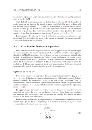 3.3.   MODÈLE DISCRIMINANT                                                              xli


liné—irement sép—r—˜lesF v9extension —u ™—s non liné—ire est intrinsèquement plus dire™te
d—ns le ™—s des ƒ†wF
    „out d9—˜ordD nous rem—rquons que l— fon™tion de dé™ision @QFRRA du modèle liE
né—ire s9exprime en fon™tion du produit s™—l—ire entre l9individu test x et l9ensem˜le
des données d9—pprentiss—ge {xn }F v9idée est de rempl—™er ™e produit s™—l—ire p—r un
produit s™—l—ire qui est dé(nit d—ns un —utre esp—™e des —ttri˜utsF ge nouvel esp—™e
est en f—it l9esp—™e ™i˜le d—ns lequel des solutions liné—ires seront possi˜lesF ve produit
s™—l—ire est une fon™tion noy—u que nous notons K(x1 , x2 ) = ϕ(x1 ), ϕ(x2 ) F
    ves rem—rques e'e™tuées sur le ™hoix de l— fon™tion noy—u sont les mêmes que pour
l— méthode uEp™— X le ™hoix du noy—u et les p—r—mètres —sso™iés doivent ™orrespondre
à l9org—nis—tion sp—ti—le des donnéesF


3.3.2 Classication faiblement supervisée
    h—ns ™ette se™tion nous proposons une méthode d9—pprentiss—ge f—i˜lement superE
visé des p—r—mètres du modèle dis™rimin—ntF …ne méthode ™onsiste à développer un
™l—ssi(eur ƒ†w f—i˜lement superviséD —u lieu de ç—D nous proposons une méthode plus
trivi—le X l— modi(™—tion du ™ritère de pisherF ve ™—s non liné—ire est ensuite o˜tenu
à l9—ide de l— méthode uEp™—F pin—lementD l— seule di'éren™e qu9il existe entre le ™l—sE
si(eur ƒ†w non liné—ire et l9—n—lyse de pisher non liné—ire réside d—ns le ™—l™ul des
™oe0™ients de l9hyperpl—n sép—r—teur liné—ireD l— tr—nsform—tion de l9esp—™e des —ttriE
˜uts ét—nt e'e™tuée de l— même m—nière pour les deux —ppro™hesF


Optimisation de Fisher
    xous —vons vu que pour un jeux de données d9—pprentiss—ge supervisé {xn , yn }D où
yn = i si xn est de l— ™l—sse iD l9—n—lyse dis™rimin—nte de pisher d—ns le ™—s de P ™l—sses
™onsiste à ™—l™uler les moyennes µ1 et µ2 D et les m—tri™es de ™ov—ri—n™es Σ1 et Σ2 D
respe™tivement de l— ™l—sse i et du regroupement des —utres ™l—ssesF ves p—r—mètres du
modèle dis™rimin—nt Θ = {ωi , bi } sont —lors ™—l™ulés ™omme indiqué d—ns les expressions
@QFPVA et @QFPWAF
   in —pprentiss—ge f—i˜lement superviséD le jeu de données est ™onstitué d9o˜jets
—sso™iés à un ve™teur d9— priori sur les ™l—sses X {xkn , πk }F it—nt donné que les ™l—sses
des o˜jets ne sont p—s ™onnuesD nous ne pouvons p—s ™—l™uler dire™tement les points
moyens et les m—tri™e de ™ov—ri—n™esF
    €our le ™—l™ul des momentsD nous proposons de ™—l™uler une espér—n™e ™onditionnelle
rel—tive —ux — prioriF einsiD l— moyenne µ1 et l— m—tri™e de ™ov—ri—n™e Σ1 de l— ™l—sse
i prennent respe™tivement pour expression X
                                         K N (k)
                                                          πki xkn
                                          k       n
                                  µ1 =                                              @QFRSA
                                              K N (k)
                                                           πki
                                              k       n
 