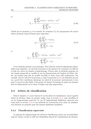 CHAPITRE 3.             CLASSIFICATION FAIBLEMENT SUPERVISÉE :

xlii                                                                      MODÈLES PROPOSÉS




et
                                 K N (k)
                                             πki (xkn − µ1 )(xkn − µ1 )T
                                 k       n
                        Σ1 =                                                          @QFRTA
                                                     K N (k)
                                                                 πki
                                                     k       n

„—ndis que l— moyenne µ2 et l— m—tri™e de ™ov—ri—n™e Σ2 du regoupement des —utres
™l—sses prennent respe™tivement pour expression X
                                             K N (k)
                                                         (1 − πki )xkn
                                             k       n
                                 µ2 =                                                 @QFRUA
                                                 K N (k)
                                                             (1 − πki )
                                                 k       n

et
                             K N (k)
                                         (1 − πki )(xkn − µ2 )(xkn − µ2 )T
                             k       n
                     Σ2 =                                                             @QFRVA
                                                 K N (k)
                                                             (1 − πki )
                                                 k       n

    gette méthode présente trois —v—nt—gesF „out d9—˜ordD seules les inform—tions dispoE
ni˜les sont exploitées X le ™—l™ul des moyennes et des m—tri™es de ™ov—ri—n™e est e'e™tué
à l9—ide des toutes les données d9—pprentiss—geF h9—utre p—rtD l— méthode proposée est
très simple puisqu9elle ne modi(e en rien l— démonstr—tion de l9—n—lyse de pisherF inE
(nD une —n—lyse plus (ne du modèle —™™rédite le ™hoix d9une telle pondér—tionF €—r
exempleD pour le ™—l™ul de l— moyenne µ1 d—ns l9expression @QFRSAD les individus qui ont
un — priori fort ™ontri˜uent d—v—nt—ge —u ™—l™ul de l— moyenne ™ontr—irement à ™eux
dont l9— priori est plus f—i˜leF gel— permet de donner d9—v—nt—ge de poids —ux données
dont les inform—tions sur l— ™l—sse d9origine sont plus import—ntesF


3.4 Arbres de classication
    h—ns le ™h—pitre QFRD nous tr—itons le ™—s des —r˜res de ™l—ssi(™—tionD en™ore —ppelés
—r˜res de dé™isionF h—ns un premier tempsD d—ns l— se™tion QFRFID nous dét—illons le
™—s de l9—pprentiss—ge superviséF ve ™—s de l9—pprentiss—ge f—i˜lement supervisé ser—
tr—ité d—ns l— se™tion QFRFP et une méthode de ™onstru™tion d9un —r˜re de ™l—ssi(™—E
tionGdé™ision est proposée pour des données f—i˜lement l—˜elliséesF


3.4.1 Classication supervisée
   ve prin™ipe de l9—pprentiss—ge des —r˜res de ™l—ssi(™—tion repose sur un é™h—ntillonE
n—ge de l9esp—™e tel que l— t—ille des é™h—ntillons dépend de l9org—nis—tion des donnéesF
 