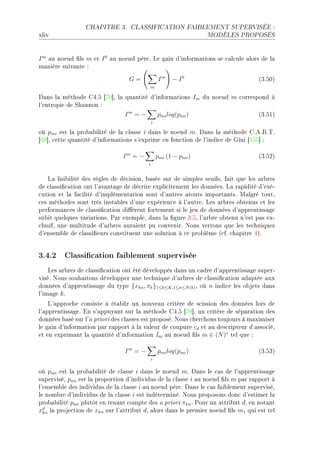 CHAPITRE 3.      CLASSIFICATION FAIBLEMENT SUPERVISÉE :

xliv                                                              MODÈLES PROPOSÉS




I m —u noeud (ls m et I 0 —u noeud pèreF ve g—in d9inform—tions se ™—l™ule —lors de l—
m—nière suiv—nte X

                                  G=              Im   − I0                       @QFSHA
                                          m

h—ns l— méthode gRFS ‘UH“D l— qu—ntité d9inform—tions Im du noeud m ™orrespond à
l9entropie de ƒh—nnon X
                                Im = −           pmi log(pmi )                    @QFSIA
                                             i

où pmi est l— pro˜—˜ilité de l— ™l—sse i d—ns le noeud mF h—ns l— méthode gFeF‚F„F
‘TV“D ™ette qu—ntité d9inform—tions s9exprime en fon™tion de l9indi™e de qini ‘ISS“ X

                               Im = −            pmi (1 − pmi )                   @QFSPA
                                         i


   v— lisi˜ilité des règles de dé™isionD ˜—sée sur de simples seuilsD f—it que les —r˜res
de ™l—ssi(™—tion ont l9—v—nt—ge de dé™rire expli™itement les donnéesF v— r—pidité d9exéE
™ution et l— f—™ilité d9implément—tion sont d9—utres —touts import—ntsF w—lgré toutD
™es méthodes sont très inst—˜les d9une expérien™e à l9—utreF ves —r˜res o˜tenus et les
perform—n™es de ™l—ssi(™—tion di'èrent fortement si le jeu de données d9—pprentiss—ge
su˜it quelques v—ri—tionsF €—r exempleD d—ns l— (gure QFSD l9—r˜re o˜tenu n9est p—s exE
™lusifD une multitude d9—r˜res —ur—ient pu ™onvenirF xous verrons que les te™hniques
d9ensem˜le de ™l—ssi(eurs ™onstituent une solution à ™e pro˜lème @™fF ™h—pitre RAF


3.4.2 Classication faiblement supervisée
    ves —r˜res de ™l—ssi(™—tion ont été développés d—ns un ™—dre d9—pprentiss—ge superE
viséF xous souh—itons développer une te™hnique d9—r˜res de ™l—ssi(™—tion —d—ptée —ux
données d9—pprentiss—ge du type {xkn , πk }1≤k≤K,1≤n≤N (k) D où n indi™e les o˜jets d—ns
l9im—ge k F
    v9—ppro™he ™onsiste à ét—˜lir un nouve—u ™ritère de s™ission des données lors de
l9—pprentiss—geF in s9—ppuy—nt sur l— méthode gRFS ‘UH“D un ™ritère de sép—r—tion des
données ˜—sé sur l9— priori des ™l—sses est proposéF xous ™her™hons toujours à m—ximiser
le g—in d9inform—tion p—r r—pport à l— v—leur de ™oupure cd et —u des™ripteur d —sso™iéD
et en exprim—nt l— qu—ntité d9inform—tion Im —u noeud (ls m ∈ (N )∗ tel que X

                                Im = −           pmi log(pmi )                    @QFSQA
                                             i


où pmi est l— pro˜—˜ilité de ™l—sse i d—ns le noeud mF h—ns le ™—s de l9—pprentiss—ge
superviséD pmi est l— proportion d9individus de l— ™l—sse i —u noeud (ls m p—r r—pport à
l9ensem˜le des individus de l— ™l—sse i —u noeud pèreF h—ns le ™—s f—i˜lement superviséD
le nom˜re d9individus de l— ™l—sse i est indéterminéF xous proposons don™ d9estimer l—
pro˜—˜ilité pmi plutôt en ten—nt ™ompte des — priori πkn F €our un —ttri˜ut dD en not—nt
xd l— proje™tion de xkn sur l9—ttri˜ut dD —lors d—ns le premier noeud (ls m1 qui est tel
  kn
 