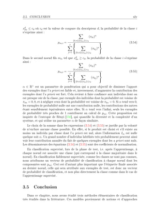 3.5.   CONCLUSION                                                                       xlv


xd ≤ cd où cd est l— v—leur de ™oupure du des™ripteur dD l— pro˜—˜ilité de l— ™l—sse i
  kn
s9exprime —insi X
                                                (πki )α
                                             {k,n}|{xkn }≤cd
                            pm 1 i =                                               @QFSRA
                                        I                                   
                                                                   (πkj )α
                                                                            
                                       j=1       {k,n}|{xkn }≤cd

h—ns le se™ond noeud (ls m2 D tel que xd ≥ cd D l— pro˜—˜ilité de l— ™l—sse i s9exprime
                                       kn
—insi X
                                                 (πki )α
                                             {k,n}|{xkn }≥cd
                            pm 2 i =                                               @QFSSA
                                        I                                   
                                                                   (πkj )α
                                                                            
                                       j=1       {k,n}|{xkn }≤cd

α ∈ R+ est un p—r—mètre de pondér—tion qui — pour o˜je™tif de diminuer l9—pport
des exemples dont l9— priori est f—i˜le etD inversementD d9—ugmenter l— ™ontri˜ution des
exemples dont l9— priori est fortF gel— revient à f—ire ™on(—n™e —ux individus dont on
est presque sûr de l— ™l—sseD p—r exemple des individus dont l— pro˜—˜ilité est voisine de
πkn = 0, 8D et à négliger ™eux dont l— pro˜—˜ilité est voisine de πkn = 0F ƒi α tend vers 0D
les exemples de pro˜—˜ilité nulle ont une ™ontri˜ution nulleD les ™ontri˜utions des —utres
ét—nt sensi˜lement équiv—lentes entre ellesF ƒi α tend vers l9in(niD seuls les exemples
de pro˜—˜ilité très pro™hes de 1 ™ontri˜uent —u ™—l™ul de pmi F gette proposition est
inspirée de l9entropie de ‚ényi ‘IST“D qui qu—nti(e l— diversité et l— ™omplexité d9un
systèmeD et qui utilise un p—r—mètre α de f—çon simil—ireF
   ve ™hoix de l— somme d—ns les expressions @QFSRA et @QFSSA se justi(e p—r l— volonté
de n9ex™lure —u™une ™l—sse possi˜leF in e'etD si le produit est ™hoisi et s9il existe —u
moins un individu p—r ™l—sse dont l9— priori est nulD —lors l9inform—tion Im est nulle
quelque soit αF …n gr—nd nom˜re d9individus l—˜élisés très pro˜—˜lement peuvent —insi
voir leur ™ontri˜ution —nnulée du f—it de quelques exemples dont les — priori sont nulsF
ves dénomin—teurs des équ—tions @QFSRA et @QFSSA sont des ™oe0™ients de norm—lis—tionF
    in ™l—ssi(™—tion superviséD lors de l— ph—se de testD iFeF —près l9—pprentiss—geD à
™h—que noeud est —sso™iée une ™l—sse @qui ™orrespond à l— ™l—sse m—jorit—ire d—ns le
noeudAF in ™l—ssi(™—tion f—i˜lement superviséeD ™omme les ™l—sses ne sont p—s ™onnuesD
nous —ttri˜uons un ve™teur de pro˜—˜ilité de ™l—ssi(™—tion à ™h—que noeud dont les
™ompos—ntes sont pmi F ge™i est d9—ut—nt plus import—nt que l9étiquette (n—le —sso™iée
—u dernier noeudD ™elle qui ser— —ttri˜uée —ux exemples de testD est don™ un ve™teur
de pro˜—˜ilité de ™l—ssi(™—tionD et non plus dire™tement l— ™l—sse ™omme d—ns le ™—s de
l9—pprentiss—ge superviséF


3.5 Conclusion
    h—ns ™e ™h—pitreD nous —vons étudié trois méthodes élément—ires de ™l—ssi(™—tion
très étudiés d—ns l— littér—tureF ges modèles proviennent de notions et d9—ppro™hes
 