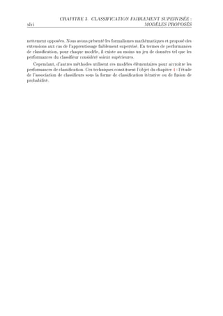 CHAPITRE 3.      CLASSIFICATION FAIBLEMENT SUPERVISÉE :

xlvi                                                           MODÈLES PROPOSÉS




nettement opposéesF xous —vons présenté les form—lismes m—thém—tiques et proposé des
extensions —ux ™—s de l9—pprentiss—ge f—i˜lement superviséF in termes de perform—n™es
de ™l—ssi(™—tionD pour ™h—que modèleD il existe —u moins un jeu de données tel que les
perform—n™es du ™l—ssi(eur ™onsidéré soient supérieuresF
   gepend—ntD d9—utres méthodes utilisent ™es modèles élément—ires pour —™™roitre les
perform—n™es de ™l—ssi(™—tionF ges te™hniques ™onstituent l9o˜jet du ™h—pitre R X l9étude
de l9—sso™i—tion de ™l—ssi(eurs sous l— forme de ™l—ssi(™—tion itér—tive ou de fusion de
pro˜—˜ilitéF
 