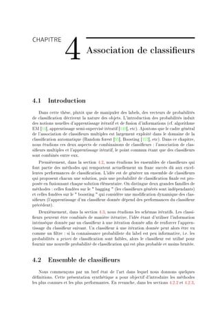 CHAPITRE

                 4           Association de classieurs



4.1 Introduction
    h—ns ™ette thèseD plutôt que de m—nipuler des l—˜elsD des ve™teurs de pro˜—˜ilités
de ™l—ssi(™—tion dé™rivent l— n—ture des o˜jetsF v9introdu™tion des pro˜—˜ilités induit
des notions usuelles d9—pprentiss—ge itér—tif et de fusion d9inform—tions @™fF —lgorithme
iw ‘IR“D —pprentiss—ge semiEsupervisé itér—tif ‘IRW“D et™AF ejoutons que le ™—dre génér—l
de l9—sso™i—tion de ™l—ssi(eurs multiples est l—rgement exploité d—ns le dom—ine de l—
™l—ssi(™—tion —utom—tique @‚—ndom forest ‘WS“D foosting ‘ISU“D et™AF h—ns ™e ™h—pitreD
nous étudions ™es deux —spe™ts de ™om˜in—isons de ™l—ssi(eurs X l9—sso™i—tion de ™l—sE
si(eurs multiples et l9—pprentiss—ge itér—tifD le point ™ommun ét—nt que des ™l—ssi(eurs
sont ™om˜inés entre euxF
    €remièrementD d—ns l— se™tion RFPD nous étudions les ensem˜les de ™l—ssi(eurs qui
font p—rtie des méthodes qui remportent —™tuellement un fr—n™ su™™ès dû —ux ex™elE
lentes perform—n™es de ™l—ssi(™—tionF v9idée est de générer un ensem˜le de ™l—ssi(eurs
qui proposent ™h—™un une solutionD puis une pro˜—˜ilité de ™l—ssi(™—tion (n—le est proE
posée en fusionn—nt ™h—que solution élément—ireF yn distingue deux gr—ndes f—milles de
méthodes X ™elles fondées sur le 4 ˜—gging 4 @les ™l—ssi(eurs générés sont indépend—ntsA
et ™elles fondées sur le 4 ˜oosting 4 qui ™onsidère une modi(™—tion dyn—mique des ™l—sE
si(eurs @l9—pprentiss—ge d9un ™l—ssi(eur donnée dépend des perform—n™es du ™l—ssi(eur
pré™édentAF
    heuxièmementD d—ns l— se™tion RFQD nous étudions les s™hém—s itér—tifsF ves ™l—ssiE
(eurs peuvent être ™om˜inés de m—nière itér—tiveD l9idée ét—nt d9utiliser l9inform—tion
intrinsèque donnée p—r un ™l—ssi(eur à une itér—tion donnée —(n de renfor™er l9—pprenE
tiss—ge du ™l—ssi(eur suiv—ntF …n ™l—ssi(eur à une itér—tion donnée peut —lors être vu
™omme un (ltre X si l— ™onn—iss—n™e pro˜—˜iliste du l—˜el est peu inform—tiveD iFeF les
pro˜—˜ilités — priori de ™l—ssi(™—tion sont f—i˜lesD —lors le ™l—ssi(eur est utilisé pour
fournir une nouvelle pro˜—˜ilité de ™l—ssi(™—tion qui est plus pro˜—˜le et moins ˜ruitéeF


4.2 Ensemble de classieurs
    xous ™ommençons p—r un ˜ref ét—t de l9—rt d—ns lequel nous donnons quelques
dé(nitionsF gette présent—tion synthétique — pour o˜je™tif d9introduire les méthodes
les plus ™onnues et les plus perform—ntesF in rev—n™heD d—ns les se™tions RFPFP et RFPFQD
 