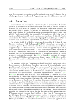 xlviii                            CHAPITRE 4.       ASSOCIATION DE CLASSIFIEURS




nous ™hoisissons un type de méthode X les forêts —lé—toiresD que nous développons plus en
dét—il respe™tivement pour les ™—s de l9—pprentiss—ge supervisé et f—i˜lement superviséF


4.2.1 Etat de l'art
    ves ™l—ssi(eurs sont plus ou moins perform—ntsD plus ou moins st—˜lesF he m—nière
génér—leD les ensem˜les de ™l—ssi(eurs exploitent l9inst—˜ilité de ™ert—ins modèles de
™l—ssi(™—tionF h—ns ™e ™—sD un ™l—ssi(eur très inst—˜le est préféré à un ™l—ssi(eur très
perform—ntD st—˜le et ro˜usteF …n ™l—ssi(eur peu perform—ntD seulD n9est p—s ˜éné(que
m—is qu—nd plusieurs de ™es ™l—ssi(eurs sont regroupés ensem˜leD ils deviennent ™omE
pétitifsF €lus ils sont inst—˜lesD plus l— qu—ntité d9inform—tions est ri™heD le ˜ut ét—nt de
s—voir s—isir l9inform—tion utile fournie p—r ™h—™un des ™l—ssi(eursF ge™i justi(e l9emploi
de ™l—ssi(eurs dits 4 f—i˜les 4 @peu ro˜ustes et peu perform—ntsA tels que les —r˜res de
™l—ssi(™—tion et les ™l—ssi(eurs ˜—yésiens n—ïfs @voir se™tion PFPFI du ™h—pitre PAF
    v— première f—mille de méthodes — pour origine l— proposition de freim—n de ™omE
˜iner des ™l—ssi(eurs à l9—ide du f—gging ‘ISV“F v9idée est de générer un ensem˜le de
™l—ssi(eurs qui sont ™h—™un o˜tenus à p—rtir d9un sous ensem˜le —lé—toire des données
d9—pprentiss—geF v— séle™tion —lé—toire d9un sous ensem˜le d9—pprentiss—ge — ˜ut de
™réer de l9inst—˜ilité entre ™l—ssi(eursF ve ™hoix de ™l—ssi(™—tion (n—l est o˜tenu en
vot—nt sur l9ensem˜le des propositionsF ƒi freim—n utilise des ensem˜les d9—r˜res de
™l—ssi(™—tionD d9—utres méthodes mêlent ˜—gging et modèles dis™rimin—nts ou ˜—gging
et modèles génér—tifsF €—r exempleD uim ‘ISW“ et h—ng ‘ITH“ proposent de ™om˜iner
des ™l—ssi(eurs ƒ†w à l9—ide du ˜—ggingD d—ns d9—utres p—piers ‘ITI“ ‘ITP“D des modèles
˜—yésiens n—ïfsD issus de sous é™h—ntillons de données d9—pprentiss—ge sont —sso™iés entre
euxF
    ve ˜—gging — montré que l9—sso™i—tion de ™l—ssi(eurs pouv—it —méliorer nettement
les perform—n™es de ™l—ssi(™—tionF gepend—ntD le pro™essus de fusion du ˜—gging ™orresE
pond à une règle extrêmement simpleF einsi sont —pp—rues d9—utres méthodes qui sont
regroupées sous le nom de 4 ˜oosting 4F ve prin™ipe génér—l est de générer un ensem˜le
de ™l—ssi(eurs dont les résult—ts de ™l—ssi(™—tion sont pondérés en fon™tion du pouvoir
dis™rimin—nt de ™h—que ™l—ssi(eurF v9—lgorithme le plus ™élè˜re est 4 —d—˜oost 4 ‘ISU“
‘ITQ“ ‘ITR“ @en —ngl—isD —˜révi—tion de 4 ed—ptive foosting 4AF v9idée est de ™—l™uler
une pro˜—˜ilité de ™l—ssi(™—tion qui résulte d9une somme pondérée des pro˜—˜ilités de
™l—ssi(™—tion de ™h—que ™l—ssi(eur élément—iresF ves poids sont déterminés en fon™tion
des perform—n™es de ™l—ssi(™—tion du ™l—ssi(eur élément—ire ™onsidéréF ve pro™essus
est itér—tif tel queD d9une itér—tion à l9—utreD les ™l—ssi(eurs ™on™entrent leur f—™ulté de
dis™rimin—tion sur les exemples di0™iles issus du re™ouvrement entre ™l—ssesF einsiD les
™l—ssi(eurs issus des premières itér—tions —uront de ˜onnes perform—n™es glo˜—lesD t—nE
dis que les ™l—ssi(eurs issus des dernières itér—tions seront uniquement perform—nts sur
les exemples di0™ilesF ve meilleur ™l—ssi(eur Cr d9une itér—tion r donnée est ™elui qui
minimise une fon™tion de ™oût qui est fon™tion des poids —ttri˜ués à ™h—que exempleF
v9—lgorithme ™omplet est donné d—ns le t—˜le—u RFI d—ns le ™—s de l9—pprentiss—ge suE
pervisé et pour P ™l—ssesF he nom˜reuses —utres versions et extensions sont issues de
—d—˜oostF €—r exempleD 4 logit˜oost 4 ‘ITS“ est l— version sto™h—stique d9—d—˜oostF
€lutôt que d9—ttri˜uer une ™l—sse ˜in—ire —ux exemples @l9exemple 4 —pp—rtient 4 ou
 