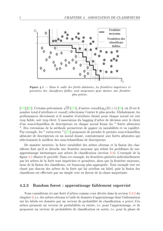 l                                 CHAPITRE 4.      ASSOCIATION DE CLASSIFIEURS




       Figure 4.1  Dans le cadre des forêts aléatoires, les frontières imprécises et
       grossières des classieurs faibles sont moyennées pour donner une frontière
                                         plus précise.


                                  √
‘IUP“ ‘WS“F gert—ins pré™onisent D ‘IUP“D d9—utres round(log2 (D) + 1) ‘WS“D où D est le
nom˜re tot—l d9—ttri˜uts et round() séle™tionne l9entier le plus pro™heF qlo˜—lementD les
perform—n™es dé™roissent si le nom˜re d9—ttri˜uts ™hoisit pour ™h—que noeud est soit
trop f—i˜leD soit trop élevéF v9—sso™i—tion du ˜—gging d9—r˜re de dé™ision —ve™ le ™hoix
d9un sousEé™h—ntillon de des™ripteurs en ™h—que noeud forme les 4 forêts —lé—toires
4F hes extensions de l— méthode permettent de g—gner en inst—˜ilités et en r—piditéF
€—r exempleD les 4 extr—Etrees 4 ‘IUP“ proposent de prendre le premier sousEé™h—ntillon
—lé—toire de des™ripteurs en un noeud donnéD ™ontr—irement —ux forêts —lé—toires qui
séle™tionnent le meilleur des sousEé™h—ntillons de des™ripteursF
    he m—nière intuitiveD l— forte v—ri—˜ilité des —r˜res o˜tenus et l— fusion des ™l—sE
si(eurs font qu9il se dét—™he une frontière moyenne qui réduit les pro˜lèmes de surE
—pprentiss—ge intrinsèques —ux —r˜res de ™l—ssi(™—tion @se™tion QFRAF v9exemple de l—
(gure RFI illustre le pro™édéF h—ns ™et exempleD les frontières générées individuellement
p—r les —r˜res de l— forêt sont impré™ises et grossièresD —lors que l— frontière moyenneD
issue de l— fusion des ™l—ssi(eursD est ˜e—u™oup plus —ppropriéeF „out exemple test est
™l—ssé p—r ™h—™un des —r˜res de l— forêt qui lui —ttri˜ue un l—˜elD puis l— fusion des
™l—ssi(eurs est e'e™tuée p—r un simple vote en f—veur de l— ™l—sse m—jorit—ireF



4.2.3 Random forest : apprentissage faiblement supervisé
   xous ™onsidérons i™i une forêt d9—r˜res ™omme ™eux dé™rits d—ns l— se™tion QFRFP du
™h—pitre QD iFeF des —r˜res o˜tenus à l9—ide de données d9—pprentiss—ge dont l9inform—tion
sur les l—˜els est données p—r un ve™teur de pro˜—˜ilité de ™l—ssi(™—tion — prioriF ges
—r˜res prennent un ve™teur de pro˜—˜ilités en entréeD iFeF pour l9—pprentiss—geD et ils
proposent un ve™teur de pro˜—˜ilités de ™l—ssi(™—tion en sortieD iFeF pour l— ph—se de
 