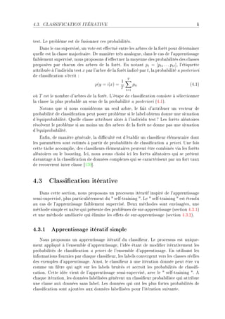 4.3.   CLASSIFICATION ITÉRATIVE                                                              li


testF ve pro˜lème est de fusionner ™es pro˜—˜ilitésF
    h—ns le ™—s superviséD un vote est e'e™tué entre les —r˜res de l— forêt pour déterminer
quelle est l— ™l—sse m—jorit—ireF he m—nière très —n—logueD d—ns le ™—s de l9—pprentiss—ge
f—i˜lement superviséD nous proposons d9e'e™tuer l— moyenne des pro˜—˜ilités des ™l—sses
proposées p—r ™h—™un des —r˜res de l— forêtF in not—nt pt = [pt1 . . . ptI ]D l9étiquette
—ttri˜uée à l9individu test x p—r l9—r˜re de l— forêt indi™é p—r tD l— pro˜—˜ilité — posteriori
de ™l—ssi(™—tion s9é™rit X
                                                      T
                                                  1
                                   p(y = i|x) =          pti                              @RFIA
                                                  T t=1
où T est le nom˜re d9—r˜res de l— forêtF v9ét—pe de ™l—ssi(™—tion ™onsiste à séle™tionner
l— ™l—sse l— plus pro˜—˜le —u sens de l— pro˜—˜ilité — posteriori @RFIAF
   xotons que si nous ™onsidérons un seul —r˜reD le f—it d9—ttri˜uer un ve™teur de
pro˜—˜ilité de ™l—ssi(™—tion peut poser pro˜lème si le l—˜el o˜tenu donne une situ—tion
d9équipro˜—˜ilitéF uelle ™l—sse —ttri˜uer —lors à l9individu test c ves forêts —lé—toires
résolvent le pro˜lème si —u moins un des —r˜res de l— forêt ne donne p—s une situ—tion
d9équipro˜—˜ilitéF
    in(nD de m—nière génér—leD l— di0™ulté est d9ét—˜lir un ™l—ssi(eur élément—ire dont
les p—r—mètres sont estimés à p—rtir de pro˜—˜ilités de ™l—ssi(™—tion — prioriF …ne fois
™ette tâ™he —™™omplieD des ™l—ssi(eurs élément—ires peuvent être ™om˜inés vi— les forêts
—lé—toires ou le ˜oostingF s™iD nous —vons ™hoisi i™i les forêts —lé—toires qui se prêtent
d—v—nt—ge à l— ™l—ssi(™—tion de données ™omplexes qui se ™—r—™térisent p—r un fort t—ux
de re™ouvrent inter ™l—sse ‘IUH“F


4.3 Classication itérative
    h—ns ™ette se™tionD nous proposons un pro™essus itér—tif inspiré de l9—pprentiss—ge
semiEsuperviséD plus p—rti™ulièrement du 4 selfEtr—ining 4F ve 4 selfEtr—ining 4 est étendu
—u ™—s de l9—pprentiss—ge f—i˜lement superviséF heux méthodes sont envis—géesD une
méthode simple et n—ïve qui présente des pro˜lèmes de surE—pprentiss—ge @se™tion RFQFIA
et une méthode —méliorée qui élimine les e'ets de surE—pprentiss—ge @se™tion RFQFPAF


4.3.1 Apprentissage itératif simple
    xous proposons un —pprentiss—ge itér—tif du ™l—ssi(eurF ve pro™essus est uniqueE
ment —ppliqué à l9ensem˜le d9—pprentiss—geD l9idée ét—nt de modi(er itér—tivement les
pro˜—˜ilités de ™l—ssi(™—tion — priori de l9ensem˜le d9—pprentiss—geF in utilis—nt les
inform—tions fournies p—r ™h—que ™l—ssi(eurD les l—˜els ™onvergent vers les ™l—sses réelles
des exemples d9—pprentiss—geF einsiD le ™l—ssi(eur à une itér—tion donnée peut être vu
™omme un (ltre qui —git sur les l—˜els ˜ruités et —™™roit les pro˜—˜ilités de ™l—ssi(E
™—tionF gette idée vient de l9—pprentiss—ge semiEsuperviséD —ve™ le 4 selfEtr—ining 4F e
™h—que itér—tionD les données l—˜élisées génèrent un ™l—ssi(eur pro˜—˜iliste qui —ttri˜ue
une ™l—sse —ux données s—ns l—˜elF ves données qui ont les plus fortes pro˜—˜ilités de
™l—ssi(™—tion sont —joutées —ux données l—˜ellisées pour l9itér—tion suiv—nteF
 