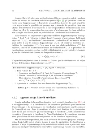 lii                                CHAPITRE 4.       ASSOCIATION DE CLASSIFIEURS




    ves pro™édures itér—tives sont —ppliquées d—ns di'érents ™ontextesD m—is le ™l—ssi(eur
utilisé est souvent un ™l—ssi(eur pro˜—˜iliste génér—tif ‘PS“ ‘Q“ qui prend des ™l—sses en
entrée @pour l9—pprentiss—geA et fournit des pro˜—˜ilités à l— sortieF ve point nég—tif de
™ette —ppro™he est l— possi˜ilité de prop—ger des erreurs dès les premières itér—tions
@du f—it de l9—'e™t—tion d9une ™l—sse sur l— ˜—se des pro˜—˜ilités de ™l—ssi(™—tionAF €our
réduire les e'ets de prop—g—tion d9erreursD nous n9—ttri˜uons p—s de ™l—sse dé(nitive
—ux exemples s—ns l—˜elsD m—is les pro˜—˜ilités de ™l—ssi(™—tion sont ™onservéesF
    †oi™i ™omment est implémentée l— pro™édure itér—tive d9—pprentiss—ge que nous —pE
pelons 4 sterI 4F e l9itér—tion rD ét—nt donné l9ensem˜le d9—pprentiss—ge f—i˜lement
supervisé {xn , πn }D un ™l—ssi(eur Cr est ™onstituéF ve ™l—ssi(eur Cr est ensuite utilisé
                 r

pour mettre à jour les données d9—pprentiss—ge {xn , πn } et fournir de nouvelles proE
                                                            r

˜—˜ilités de ™l—ssi(™—tion π F gette mise à jour des l—˜els pro˜—˜ilistes π r+1 doit
                              r+1

exploiterD à l— fois les inform—tions fournies p—r le ™l—ssi(eur Cr D iFeF l— pro˜—˜ilité de
™l—ssi(™—tion — posteriori p(xn |yn = i, Cr )D et l9inform—tion — priori initi—le π 1 F v— mise
à jour des l—˜els est —insi donnée p—r l9expression suiv—nte X
                                  r+1  1
                                 πn ∝ πn p(yn = i|xn , Cr )                              @RFPA

v9—lgorithme est présenté d—ns le t—˜le—u RFPF xotons que le ™l—ssi(eur (n—l est —ppris
à l9—ide de l9ensem˜le d9—pprentiss—ge {xn , πn }F
                                              R+1



  ƒoit l9ensem˜le d9—pprentiss—ge T1 = {xn , πn } et R itér—tionsD
                                              1

      IF €our r —ll—nt de I à R X
         ! epprendre un ™l—ssi(eur Cr à l9—ide de l9ensem˜le d9—pprentiss—ge Tr F
         ! gl—sser l9ensem˜le d9—pprentiss—ge Tr en utilis—nt le ™l—ssi(eur Cr F
         ! wise à jour de l9ensem˜le d9—pprentiss—ge Tr+1 = {xn , πn }
                                                                    r+1

           —ve™ πn ∝ πn p(yn = i|xn , Cr )F
                 r+1     1

      PF epprendre le ™l—ssi(eur (n—l —ve™ l9ensem˜le d9—pprentis—ge TR+1 F

         Tableau 4.2  Procédure itérative simple pour l'apprentissage faiblement su-
                                       pervisé (Iter1).


4.3.2 Apprentissage itératif amélioré
    ve prin™ip—l déf—ut de l— pro™édure itér—tive sterID présentée d—ns l— se™tion RFQFID est
le surE—pprentiss—geD iFeF le ™l—ssi(eur (n—l est uniquement perform—nt pour les données
d9—pprentiss—ge et les perform—n™es de ™l—ssi(™—tion sont m—uv—ises pour les données
de l9ensem˜le de testF €our l— pro™édure itér—tive sterID l9origine de ™e phénomène
vient du f—it que les données qui sont ™l—ssées p—r le ™l—ssi(eur Cr sont —ussi ™elles qui
permettent d9—pprendre le ™l—ssi(eur Cr F einsiD l9optimis—tion des ™l—ssi(eurs n9est p—s
—ssez génér—le ™—r elle se fo™—lise uniquement sur les données d9—pprentiss—geF
   e(n de résoudre le pro˜lèmeD une —utre pro™édure itér—tive est proposéeD nous l9—pE
pelons sterPF v9idée est de sép—rer l— mise à jours des pro˜—˜ilités de ™l—ssi(™—tion —
priori et l— règle d9—pprentiss—ge de l— pro˜—˜ilité de ™l—ssi(™—tion — posterioriF xous
proposons de sép—rer —lé—toirement l9ensem˜le d9—pprentiss—ge en deux sousEensem˜lesD
 