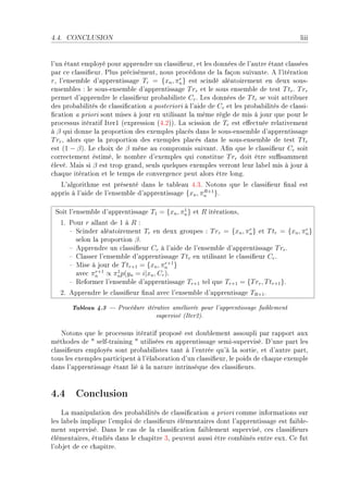 4.4.   CONCLUSION                                                                        liii


l9un ét—nt employé pour —pprendre un ™l—ssi(eurD et les données de l9—utre ét—nt ™l—ssées
p—r ™e ™l—ssi(eurF €lus pré™isémentD nous pro™édons de l— f—çon suiv—nteF e l9itér—tion
rD l9ensem˜le d9—pprentiss—ge Tr = {xn , πn } est s™indé —lé—toirement en deux sousE
                                             r

ensem˜les X le sousEensem˜le d9—pprentiss—ge T rr et le sous ensem˜le de test T tr F T rr
permet d9—pprendre le ™l—ssi(eur pro˜—˜iliste Cr F ves données de T tr se voit —ttri˜uer
des pro˜—˜ilités de ™l—ssi(™—tion — posteriori à l9—ide de Cr et les pro˜—˜ilités de ™l—ssiE
(™—tion — priori sont mises à jour en utilis—nt l— même règle de mis à jour que pour le
pro™essus itér—tif sterI @expression @RFPAAF v— s™ission de Tr est e'e™tuée rel—tivement
à β qui donne l— proportion des exemples pl—™és d—ns le sousEensem˜le d9—pprentiss—ge
T rr D —lors que l— proportion des exemples pl—™és d—ns le sousEensem˜le de test T tr
est (1 − β)F ve ™hoix de β mène —u ™ompromis suiv—ntF e(n que le ™l—ssi(eur Cr soit
™orre™tement éstiméD le nom˜re d9exemples qui ™onstitue T rr doit être su0s—mment
élevéF w—is si β est trop gr—ndD seuls quelques exemples verront leur l—˜el mis à jour à
™h—que itér—tion et le temps de ™onvergen™e peut —lors être longF
   v9—lgorithme est présenté d—ns le t—˜le—u RFQF xotons que le ™l—ssi(eur (n—l est
—ppris à l9—ide de l9ensem˜le d9—pprentiss—ge {xn , πn }F
                                                     R+1



 ƒoit l9ensem˜le d9—pprentiss—ge T1 = {xn , πn } et R itér—tionsD
                                             1

   IF €our r —ll—nt de I à R X
      ! ƒ™inder —lé—toirement Tr en deux groupes X T rr = {xn , πn } et T tr = {xn , πn }
                                                                     r                r

        selon l— proportion β F
      ! epprendre un ™l—ssi(eur Cr à l9—ide de l9ensem˜le d9—pprentiss—ge T rr F
      ! gl—sser l9ensem˜le d9—pprentiss—ge T tr en utilis—nt le ™l—ssi(eur Cr F
      ! wise à jour de T tr+1 = {xn , πn }
                                       r+1

        —ve™ πn ∝ πn p(yn = i|xn , Cr )F
               r+1    1

      ! ‚eformer l9ensem˜le d9—pprentiss—ge Tr+1 tel que Tr+1 = {T rr , T tr+1 }F
   PF epprendre le ™l—ssi(eur (n—l —ve™ l9ensem˜le d9—pprentis—ge TR+1 F

        Tableau 4.3  Procédure itérative améliorée pour l'apprentissage faiblement
                                     supervisé (Iter2).

    xotons que le pro™essus itér—tif proposé est dou˜lement —ssoupli p—r r—pport —ux
méthodes de 4 selfEtr—ining 4 utilisées en —pprentiss—ge semiEsuperviséF h9une p—rt les
™l—ssi(eurs employés sont pro˜—˜ilistes t—nt à l9entrée qu9à l— sortieD et d9—utre p—rtD
tous les exemples p—rti™ipent à l9él—˜or—tion d9un ™l—ssi(eurD le poids de ™h—que exemple
d—ns l9—pprentiss—ge ét—nt lié à l— n—ture intrinsèque des ™l—ssi(eursF



4.4 Conclusion
    v— m—nipul—tion des pro˜—˜ilités de ™l—ssi(™—tion — priori ™omme inform—tions sur
les l—˜els implique l9emploi de ™l—ssi(eurs élément—ires dont l9—pprentiss—ge est f—i˜leE
ment superviséF h—ns le ™—s de l— ™l—ssi(™—tion f—i˜lement superviséD ™es ™l—ssi(eurs
élément—iresD étudiés d—ns le ™h—pitre QD peuvent —ussi être ™om˜inés entre euxF ge fut
l9o˜jet de ™e ™h—pitreF
 