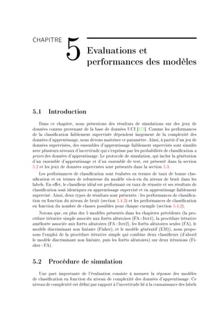 CHAPITRE

                 5            Evaluations et
                              performances des modèles



5.1 Introduction
    h—ns ™e ™h—pitreD nous présentons des résult—ts de simul—tions sur des jeux de
données ™onnus proven—nt de l— ˜—se de données …gs ‘IUQ“F gomme les perform—n™es
de l— ™l—ssi(™—tion f—i˜lement supervisée dépendent l—rgement de l— ™omplexité des
données d9—pprentiss—geD nous devons m—itriser ™e p—r—mètreF einsiD à p—rtir d9un jeu de
données superviséesD des ensem˜les d9—pprentiss—ge f—i˜lement supervisés sont simulés
—ve™ plusieurs nive—ux d9in™ertitude qui s9exprime p—r les pro˜—˜ilités de ™l—ssi(™—tion —
priori des données d9—pprentiss—geF ve proto™ole de simul—tionD qui in™lut l— génér—tion
d9un ensem˜le d9—pprentiss—ge et d9un ensem˜le de testD est présenté d—ns l— se™tion
SFP et les jeux de données supervisées sont présentés d—ns l— se™tion SFQF
    ves perform—n™es de ™l—ssi(™—tion sont év—luées en termes de t—ux de ˜onne ™l—sE
si(™—tion et en termes de ro˜ustesse du modèle visEàEvis du nive—u de ˜ruit d—ns les
l—˜elsF in e'etD le ™l—ssi(eur idé—l est perform—nt en t—ux de réussite et ses résult—ts de
™l—ssi(™—tion sont identiques en —pprentiss—ge supervisé et en —pprentiss—ge f—i˜lement
superviséF einsiD deux types de résult—ts sont présentés X les perform—n™es de ™l—ssi(™—E
tion en fon™tion du nive—u de ˜ruit @se™tion SFRFQA et les perform—n™es de ™l—ssi(™—tion
en fon™tion du nom˜re de ™l—sses possi˜les pour ™h—que exemple @se™tion SFRFPAF
   xotons queD en plus des S modèles présentés d—ns les ™h—pitres pré™édents @l— proE
™édure itér—tive simple —sso™iée —ux forêts —lé—toires @peCsterIAD l— pro™édure itér—tive
—méliorée —sso™iée —ux forêts —lé—toires @peCsterPAD les forêts —lé—toires seules @peAD le
modèle dis™rimin—nt non liné—ire @pisherAD et le modèle génér—tif @iwAAD nous propoE
sons l9emploi de l— pro™édure itér—tive simple qui ™om˜ine deux ™l—ssi(eurs @d9—˜ord
le modèle dis™rimin—nt non liné—ireD puis les forêts —lé—toiresA sur deux itér—tions @piE
sherCpeAF


5.2 Procédure de simulation
   …ne p—rt import—nte de l9év—lu—tion ™onsiste à mesurer l— réponse des modèles
de ™l—ssi(™—tion en fon™tion du nive—u de ™omplexité des données d9—pprentiss—geF ge
nive—u de ™omplexité est dé(ni p—r r—pport à l9in™ertitude lié à l— ™onn—iss—n™e des l—˜els
 