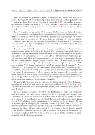 lviii      CHAPITRE 5.      EVALUATIONS ET PERFORMANCES DES MODÈLES




    €our l9év—lu—tion du p—r—mètre N pcaD l— dimension de l9esp—™e non liné—ire du
modèle dis™rimin—nt @™fF l— méthode up™— d—ns l— se™tion QFQFIAD et du p—r—mètre σ 2 D
le p—r—mètre d9é™helle du noy—u q—ussien @™fF équ—tion QFRHAD une —n—lyse ™onjointe
est e'e™tuéesF h—ns les t—˜le—ux WFP et WFQ de l9—nnexe ID nous reportons les ™our˜es
illustr—nt les sensi˜ilités des p—r—mètresF pin—lementD nous ™hoisissons N pca = 50 et
σ 2 = 5F
    €our l9év—lu—tion du p—r—mètre T D le nom˜re d9—r˜res d—ns un forêt @™fF se™tion
RFPFQAD et de l— proportion d9exemples d9—pprentiss—ge utilisés pour l— ™onstru™tion d9un
—r˜re de l— forêt p—r r—pport —u nom˜re tot—l d9exemples d9—pprentiss—ge @™fF se™tion
RFPFQAD une —n—lyse ™onjointe est e'e™tuéesF h—ns les t—˜le—ux WFR et WFS de l9—nnexe
ID nous reportons les ™our˜es illustr—nt les sensi˜ilités des p—r—mètresF pin—lementD
nous ™hoisissons T = 100 et une proportion de l9ensem˜le d9—pprentiss—ge de HDV pour
l9—pprentiss—ge d9un —r˜reF
    h—ns le t—˜le—u WFT de l9—nnexe ID nous év—luons les perform—n™es de ™l—ssi(™—tion
supervisée pour les forêts —lé—toiresD en fon™tion de αD le p—r—mètre de pondér—tion des
pro˜—˜ilités — priori d—ns le ™—l™ul des entropies en ™h—que noeud des —r˜res de dé™ision
@™fF se™tion QFR et les équ—tions @QFSRA et @QFSSAAF €our ™ette expérien™eD ét—nt donné que
α n9— —u™un imp—™t si le jeu de données est superviséD nous —vons généré —rti(™iellement
des jeux de données pour l9—pprentiss—ge f—i˜lement supervisé dont les pro˜—˜ilités —
priori impliquent Q ™l—sses possi˜les @™es expérien™es sont expliquées plus en dét—ils
d—ns l— se™tion SFRFQD ils ™orrespondent —ux résult—ts o˜tenus d—ns l— ™olonne 4 Q 4 du
t—˜le—u SFQAF v— moyenne des perform—n™es de ™l—ssi(™—tion sur l9ensem˜le des jeux
de donnéesD nous in™ite à ™hoisir α = 1F xotons que ™e p—r—mètre est peu in)uent sur
les résult—ts de ™l—ssi(™—tionD en e'et α imp—™te sur l— dyn—mique des pro˜—˜ilités qui
™onservent m—lgré tout l— même org—nis—tion hiér—r™hiqueF xotons que le p—r—mètre αD
rel—tif à l9—pprentiss—ge f—i˜lement superviséD est le seul p—r—mètre supplément—ire qui
est introduit p—r r—pport à l9—pprentiss—ge superviséF
   ve nom˜re R d9itér—tions pour les pro™essus itér—tifs @se™tion RFQA est (xé de m—nière
empirique en se référ—nt —ux résult—ts expériment—ux @(gure SFI de l— se™tion SFRFQAF
ves résult—ts indiquent que l— ™onvergen™e est r—pideD nous ™hoisissons don™ R = 15 en
g—ge de réussiteF
    in(nD le ™hoix du p—r—mètre β @se™tion RFQFP du ™h—pitre RA résulte d9un ™ompromis
entre le temps de ™onvergen™e de l— pro™édure itér—tive et l— qu—ntité d9exemples pour
l9—pprentiss—geF €our les expérien™es à suivreD nous ™hoisissons de mettre en —v—nt
l— pré™ision de l— ™l—ssi(™—tion —u détriment du temps de ™—l™ulD —lors nous (xons
β = 0, 75F ge ™hoix se justi(e prin™ip—lement en fon™tion du jeu de données hP qui
ne ™ontient que SH exemples p—r ™l—sse @™fF t—˜le—u SFIAD —insiD —ve™ β = 0, 75D les
™l—ssi(™—teurs seront ™onstitués à p—rtir d9un jeu de données qui ™ontient environ QU
exemples p—r ™l—sseF ƒi nous —vions ™hoisi β = 0.5D —lors le jeu de données p—rtiel
d9une itér—tion donnée ne ™ontiendr—it que PS exemples p—r ™l—sseF ge ™hoix est en f—it
une m—nière évidente d9o˜tenir à ™h—que fois des t—ux de ˜onne ™l—ssi(™—tion qu—siE
optim—ux pour le ™l—ssi(™—teur donnéF
 