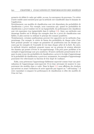 lxiv       CHAPITRE 5.      EVALUATIONS ET PERFORMANCES DES MODÈLES




permette de dé(nir le ™—dre qui v—lideD ou nonD l— ™onvergen™e du pro™essusF …n ™ritère
d9—rrêt sem˜le —ussi essentiel pour que l— méthode soit tr—nsfér—˜le d—ns le dom—ine de
l9—ppli™—tionF
heuxièmementD nos modèles de ™l—ssi(™—tion sont très dépend—nts des pro˜—˜ilités de
™l—ssi(™—tion — prioriF €—r exempleD nous ™onst—tons queD qu—nd les pro˜—˜ilités de
™l—ssi(™—tion — priori tendent vers le ™—s équipro˜—˜leD les perform—n™es des ™l—ssi(eurs
sont très m—uv—ises @™—s équipro˜—˜le d—ns le t—˜le—u SFPAF einsiD nos méthodes sont
d—v—nt—ge fondées sur le (ltr—ge des exemples dont les — priori de ™l—ssi(™—tion sont
f—i˜lesD le plus souvent en utilis—nt le prin™ipe des sommes pondéréesF
„roisièmementD ™ert—ines —mélior—tions peuvent être —pportées sur les méthodes d9—pE
prentiss—geF €—r exempleD le ™ritère de fusion des pro˜—˜ilités de ™h—que —r˜re d9une
forêt pourr—it prendre en ™ompte un p—r—mètre de pondér—tion issu du ™hemin p—rE
™ouru p—r les exemples de l9ensem˜le de test d—ns ™h—que —r˜re de l— forêtF in outreD
l— méthode itér—tive —méliorée proposée repose sur un prin™ipe de s™ission —lé—toire
des données qui permet d9éviter le surE—pprentiss—geF gel— peut poser pro˜lème si les
exemples d9—pprentiss—ge sont peu nom˜reuxF h9—utres méthodes permettr—ient de séE
p—rer l— mise à jour des pro˜—˜ilités de ™l—ssi(™—tion — priori et l— règle d9—pprentiss—ge
de l— pro˜—˜ilité de ™l—ssi(™—tion — posterioriD not—mmentD les exemples d9—pprentiss—ge
pourr—ient être séle™tionnés en fon™tion de leur degré de ™on(—n™eF
    in(nD nous présentons l9—pprentiss—ge f—i˜lement supervisé ™omme ét—nt une généE
r—lis—tion de l9—pprentiss—ge semiEsuperviséF sl est don™ né™ess—ire de montrer le ™omE
portement des modèles d—ns ™e ™—dreF h—ns l— (gure SFPD nous —0™hons des résult—ts
qui mettent en —v—nt l9utilis—tion de notre —ppro™he p—r r—pport —u 4 selfEtr—ining 4D il
reste ™epend—nt à ™omp—rer les perform—n™es de ™l—ssi(™—tion à ™elles des modèles de
l9ét—t de l9—rtF
 
