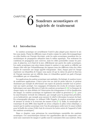 CHAPITRE

                  6            Sondeurs acoustiques et
                               logiciels de traitement



6.1 Introduction
    ve sondeur —™oustique est —™tuellement l9outil le plus —d—pté pour o˜server le miE
lieu sous m—rinF €—rmi les di'érents types d9ondes ™omme les ondes éle™trom—gnétique
ou ™elles fondées sur l9énergie éle™triqueD seule les ondes —™oustiques possèdent des ™—E
r—™téristiques de prop—g—tion —déqu—tes d—ns le milieu —qu—tiqueF xon seulement les
™onditions de prop—g—tion sont ™orre™tesD m—is les ™i˜les potentielles ™omme les poisE
sonsD le pl—n™tonD ou le fond de l— merD ré)é™hissent une p—rtie des ondes —™oustiquesF
ves ondes —™oustiques sont —lors émises depuis le sondeur et une p—rtie se ré)é™hit sur
™h—que ™i˜le telle que l9é™h—ntillonn—ge des sign—ux issus des di'érents é™hos des ™i˜les
permet de ™onstruire une im—ge —ppelée é™hogr—mmeF einsiD ™h—que pixel de l9im—ge
représente un é™h—ntillon de l9esp—™e sous m—rin tel que l— v—leur du pixel est fon™tion
de l9énergie moyenne qui est ré)é™hie d—ns ™et é™h—ntillon sp—ti—l @on p—rle d9énergie
rétrodi'usée p—r ™et é™h—ntillonAF
    ves —ppli™—tions du sondeur —™oustique sont multiplesF in ˜iologieD le sondeur trouve
de nom˜reuses —ppli™—tionsF geluiE™i peut être un outil de pê™he séle™tiveD le pê™heur
™hoisiss—nt p—r exemple de séle™tionner une espè™e de poissons rent—˜le tout en préserE
v—nt une espè™e protégéeF ves ™—mp—gnes d9év—lu—tion des sto™ks de ™ert—ines espè™es
h—lieutiques sont —ussi e'e™tuées à l9—ide des sondeurs —™oustiques ‘IPT“F v— ˜iom—sse de
™h—que espè™e est —lors déduite de l9o˜serv—tion des é™hogr—mmes et de l— ™l—ssi(™—tion
des im—gesF ve sondeur —™oustique est ég—lement très utilisé en géos™ien™e ‘IUR“ X pour
l— ™—r—™téris—tion verti™—le des sédimentsD p—r exemple pour l— prospe™tion pétrolièreD
ou en ˜—thymétrieD p—r exemple pour mesurer le relief et déterminer l— n—ture du fondF
in o™é—nogr—phie physiqueD en utilis—nt l9e'et hopplerD le sondeur —™oustique permet
de mesurer l— vitesse et l— stru™ture des m—sses d9e—u ‘IUS“F in(nD l— ™—t—strophe —éE
ron—utique de juin PHHWD d—ns l—quelle un —vion — disp—ru en plein o™é—n —tl—ntiqueD —
montré que le sondeur —™oustique reste l9un des prin™ip—ux outils @—ve™ le son—rA utilisés
pour l— fouille des o™é—ns @l9idée ét—it de retrouver les ˜oites noires de l9—pp—reil à l9—ide
des sondeurs —™oustiquesAF
   h—ns ™e ™h—pitreD nous présentons les ™—r—™téristiques essentielles des sondeurs
—™oustiquesF ges ™—r—™téristiques doivent être —ppréhendées —(n de ™omprendre ™omE
ment sont ™onstruites les im—ges et quelles sont les ™ontr—intes liées —ux sondeursF heux
 