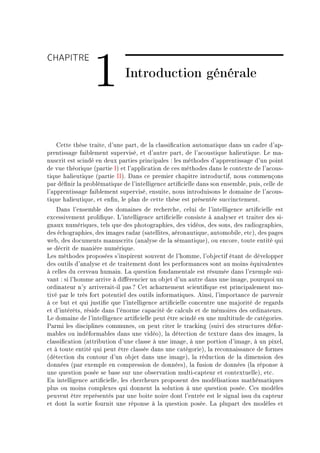 CHAPITRE

                 1            Introduction générale



    gette thèse tr—iteD d9une p—rtD de l— ™l—ssi(™—tion —utom—tique d—ns un ™—dre d9—pE
prentiss—ge f—i˜lement superviséD et d9—utre p—rtD de l9—™oustique h—lieutiqueF ve m—E
nus™rit est s™indé en deux p—rties prin™ip—les X les méthodes d9—pprentiss—ge d9un point
de vue théorique @p—rtie sA et l9—ppli™—tion de ™es méthodes d—ns le ™ontexte de l9—™ousE
tique h—lieutique @p—rtie ssAF h—ns ™e premier ™h—pitre introdu™tifD nous ™ommençons
p—r dé(nir l— pro˜lém—tique de l9intelligen™e —rti(™ielle d—ns son ensem˜leD puisD ™elle de
l9—pprentiss—ge f—i˜lement superviséD ensuiteD nous introduisons le dom—ine de l9—™ousE
tique h—lieutiqueD et en(nD le pl—n de ™ette thèse est présentée su™™in™tementF
    h—ns l9ensem˜le des dom—ines de re™her™heD ™elui de l9intelligen™e —rti(™ielle est
ex™essivement proli(queF v9intelligen™e —rti(™ielle ™onsiste à —n—lyser et tr—iter des siE
gn—ux numériquesD tels que des photogr—phiesD des vidéosD des sonsD des r—diogr—phiesD
des é™hogr—phiesD des im—ges r—d—r @s—tellitesD —éron—utiqueD —utomo˜ileD et™AD des p—ges
we˜D des do™uments m—nus™rits @—n—lyse de l— sém—ntiqueAD ou en™oreD toute entité qui
se dé™rit de m—nière numériqueF
ves méthodes proposées s9inspirent souvent de l9hommeD l9o˜je™tif ét—nt de développer
des outils d9—n—lyse et de tr—itement dont les perform—n™es sont —u moins équiv—lentes
à ™elles du ™erve—u hum—inF v— question fond—ment—le est résumée d—ns l9exemple suiE
v—nt X si l9homme —rrive à di'éren™ier un o˜jet d9un —utre d—ns une im—geD pourquoi un
ordin—teur n9y —rriver—itEil p—s c get —™h—rnement s™ienti(que est prin™ip—lement moE
tivé p—r le très fort potentiel des outils inform—tiquesF einsiD l9import—n™e de p—rvenir
à ™e ˜ut et qui justi(e que l9intelligen™e —rti(™ielle ™on™entre une m—jorité de reg—rds
et d9intérêtsD réside d—ns l9énorme ™—p—™ité de ™—l™uls et de mémoires des ordin—teursF
ve dom—ine de l9intelligen™e —rti(™ielle peut être s™indé en une multitude de ™—tégoriesF
€—rmi les dis™iplines ™ommunesD on peut ™iter le tr—™king @suivi des stru™tures déforE
m—˜les ou indéform—˜les d—ns une vidéoAD l— déte™tion de texture d—ns des im—gesD l—
™l—ssi(™—tion @—ttri˜ution d9une ™l—sse à une im—geD à une portion d9im—geD à un pixelD
et à toute entité qui peut être ™l—ssée d—ns une ™—tégorieAD l— re™onn—iss—n™e de formes
@déte™tion du ™ontour d9un o˜jet d—ns une im—geAD l— rédu™tion de l— dimension des
données @p—r exemple en ™ompression de donnéesAD l— fusion de données @l— réponse à
une question posée se ˜—se sur une o˜serv—tion multiE™—pteur et ™ontextuelleAD et™F
in intelligen™e —rti(™ielleD les ™her™heurs proposent des modélis—tions m—thém—tiques
plus ou moins ™omplexes qui donnent l— solution à une question poséeF ges modèles
peuvent être représentés p—r une ˜oite noire dont l9entrée est le sign—l issu du ™—pteur
et dont l— sortie fournit une réponse à l— question poséeF v— plup—rt des modèles et
 