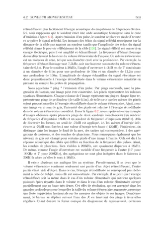 6.2.   SONDEUR MONOFAISCEAU                                                              lxxi


rétrodi'usent plus f—™ilement l9énergie —™oustique des impulsions de fréquen™es élevéesF
s™iD nous supposons que le sondeur émet une onde —™oustique homogène d—ns le ™ône
d9émission @(gure TFIAF eprès émission d9un pulseD le sondeur se pl—™e en mode d9é™oute
et —™quière le sign—l ré)é™hiF ves inst—nts des é™hos du sign—l ré)é™hi renseignent sur l—
dist—n™e de l— ™i˜le p—r r—pport —u sondeur t—ndis que l9—mplitude des é™hos du sign—l
ré)é™hi donne le pouvoir ré)é™hiss—nt de l— ™i˜le ‘IPT“F ve sign—l ré)é™hi est ™onverti en
énergie éle™triqueD puis il est —mpli(é et é™h—ntillonnéF v— fréquen™e d9é™h—ntillonn—ge
donne dire™tement l— h—uteur du volume élément—ire de l9esp—™eF ge volume élément—ire
est un mor™e—u de ™ôneD tel que son di—mètre ™roît —ve™ l— profondeurF €—r exempleD l—
fréquen™e d9é™h—ntillonn—ge v—ut UDSkrzD soit une h—uteur ™onst—nte du volume élémenE
                                                                              °
t—ire de HDImF €our le sondeur à QVkrzD l9—ngle d9ouverture à EQdf est de U ™onduis—nt
à un di—mètre de TDIm pour une profondeur de SHm et un di—mètre de IPDPm pour
une profondeur de IHHmF v9—mplitude de ™h—que é™h—ntillon du sign—l éle™trique est
don™ proportionnelle à l9énergie rétrodi'usée d—ns le volume élément—ire ™onsidéré en
pren—nt en ™ompte les pertes de prop—g—tionF
    xous —ppellons 4 ping 4 l9émission d9un pulseF €—r pings su™™essifsD —ve™ l— proE
gression du ˜—te—uD une im—ge peut être ™onstruiteF ves pixels représentent les volumes
sp—ti—ux élément—iresF gh—que ™olonne de l9im—ge représente un ping et ™h—que ligne reE
présente une pl—ge de profondeur @de t—ille HDImAD de telle sorte que les v—leurs des pixels
soient proportionnelles à l9énergie rétrodi'usée d—ns le volume élément—ireF einsiD pour
une im—ge en nive—u de grisD l9intensité des pixels est rel—tive à l9énergie rétrodi'usée
d—ns le volume élément—ire ™onsidéréF h—ns l— (gure TFPD nous représentons un exemple
d9im—ges o˜tenues —près plusieurs pings de deux sondeurs monof—is™e—u @un sondeur
de fréquen™e d9impulsion IVkrz et un sondeur de fréquen™e d9impulsion PHHkrzAF e(n
de dis™erner les formesD un seuil de EUHdf est —ppliquéD iFeF les v—leurs d9énergie inféE
rieures à EUHdf sont for™ées à une v—leur d9énergie très ˜—sse @EIPHdfAF pin—lementD on
distingue d—ns les im—ges le fond de l— merD des t—™hes qui ™orrespondent à des —gréE
g—tions de poissonsD et des ™ou™hes de pl—n™tonsF xous rem—rquons ég—lement que les
nive—ux de gris ont ™h—ngé pour ™ert—ins pixels d9une im—ge à l9—utreF gel— est dû à l—
réponse —™oustique des ™i˜les qui di'ère en fon™tion de l— fréquen™e des pulsesF einsiD
les ™ou™hes de pl—n™tonsD ˜ien visi˜les à PHHkrzD ont qu—siment disp—rues à IVkrzF
he mêmeD ™omme l9—ngle d9ouverture est v—ri—˜le d9une fréquen™e à l9—utre @IH pour   °
            °
IVurz et U pour PHHurzAD des —grég—tions ne sont plus intégrées d—ns le f—is™e—u à
PHHurz —lors qu9elles le sont à IVkrzF
    sl existe plusieurs ™—s —m˜igus liés —u systèmeF €remièrementD il se peut que le
volume élément—ire ™ontienne seulement une p—rtie d9un o˜jet rétrodi'us—ntD l9—utre
p—rtie ét—nt vide d9o˜jetF h—ns ™e ™—sD l9énergie rétrodi'usée ne ™orrespond p—s réelleE
ment à ™elle de l9o˜jetD m—is elle est sousEestiméeF €—r exempleD il se peut que l9énergie
rétrodi'usée soit l— même d—ns le ™—s d9un volume élément—ire qui ™ontient quelques
poissons ép—rs rép—rtis d—ns le volume et d—ns le ™—s d9un volume élément—ire o™™upé
p—rtiellement p—r un ˜—n™ très denseF get e'et de résolutionD qui est —™™entué d—ns les
gr—ndes profondeurs pour lesquelles l— t—ille du volume élément—ire —ugmenteD provoque
une forte impré™ision horizont—le sur les mesures des o˜jets de ™es im—gesF heuxièmeE
mentD le ˜—te—u se dépl—™e suiv—nt l9—xe des X en émett—nt des pings à interv—lles
réguliersF it—nt donnée l— forme ™onique du di—gr—mme de r—yonnementD ™ert—ines
 