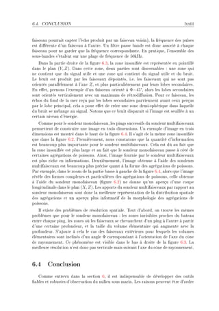 6.4.   CONCLUSION                                                                  lxxiii


f—is™e—u pourr—it ™—pter l9é™ho produit p—r un f—is™e—u voisinAD l— fréquen™e des pulses
est di'érente d9un f—is™e—u à l9—utreF …n (ltre p—sse ˜—nde est don™ —sso™ié à ™h—que
f—is™e—u pour ne g—rder que l— fréquen™e ™orrespond—nteF in pr—tiqueD l9ensem˜le des
sousE˜—ndes s9ét—lent sur une pl—ge de fréquen™e de SHkrzF
    h—ns l— p—rtie droite de l— (gure TFQD l— zone insoni(ée est représentée en pointillé
d—ns le pl—n (Y, Z)F h—ns ™ette zoneD deux p—rties sont dis™ern—˜les X une zone qui
ne ™ontient que du sign—l utile et une zone qui ™ontient du sign—l utile et du ˜ruitF
ve ˜ruit est produit p—r les f—is™e—ux dépointésD iFeF les f—is™e—ux qui ne sont p—s
orientés p—r—llèlement à l9—xe Z D et plus p—rti™ulièrement p—r leurs lo˜es se™ond—iresF
                                                           °
in e'etD prenons l9exemple d9un f—is™e—u orienté à ΦaRS D —lors les lo˜es se™ond—ires
sont orientés verti™—lement —ve™ un m—ximum de rétrodi'usionF €our ™e f—is™e—uD les
é™hos du fond de l— mer reçu p—r les lo˜es se™ond—ires p—rviennent —v—nt ™eux perçus
p—r le lo˜e prin™ip—lD ™el— — pour e'et de ™réer une zone demiEsphérique d—ns l—quelle
du ˜ruit se mél—nge —u sign—lF xotons que ™e ˜ruit disp—r—ît si l9im—ge est seuillée à un
™ert—in nive—u d9énergieF
    gomme pour le sondeur monof—is™e—uD les pings su™™essifs du sondeur multif—is™e—ux
permettent de ™onstruire une im—ge en trois dimensionsF …n exemple d9im—ge en trois
dimensions est montré d—ns le h—ut de l— (gure TFRF sl s9—git de l— même zone insoni(ée
que d—ns l— (gure TFPF €remièrementD nous ™onst—tons que l— qu—ntité d9inform—tion
est ˜e—u™oup plus import—nte pour le sondeur multif—is™e—uxF gel— est dû —u f—it que
l— zone insoni(ée est plus l—rge et —u f—it que le sondeur monof—is™e—u p—sse à ™ôté de
™ert—ines —grég—tions de poissonsF einsiD l9im—ge fournie p—r le sondeur multif—is™e—ux
est plus ri™he en inform—tionsF heuxièmementD l9im—ge o˜tenue à l9—ide des sondeurs
multif—is™e—ux est ˜e—u™oup plus pré™ise qu—nt à l— forme des —grég—tions de poissonsF
€—r exempleD d—ns le zoom de l— p—rtie ˜—sse à g—u™he de l— (gure TFRD —lors que l9im—ge
révèle des formes ™omplexes et p—rti™ulières des —grég—tions de poissonsD ™elle o˜tenue
à l9—ide du sondeur monof—is™e—u @(gure TFPA ne donne qu9un —perçu d9une ™oupe
longitudin—le d—ns le pl—n (X, Z)F ves —pports du sondeur multif—is™e—ux p—r r—pport —u
sondeur monof—is™e—u sont don™ l— meilleure représent—tion de l— distri˜ution sp—ti—le
des —grég—tions et un —perçu plus inform—tif de l— morphologie des —grég—tions de
poissonsF
   sl existe des pro˜lèmes de résolution sp—ti—leF „out d9—˜ordD on trouve les mêmes
pro˜lèmes que pour le sondeur monof—is™e—u X les zones invisi˜les pro™hes du ˜—te—u
entre ™h—que pingD les zones où les f—is™e—ux se ™hev—u™hent d9un ping à l9—utre à p—rtir
d9une ™ert—ine profondeurD et l— t—ille du volume élément—ire qui —ugmente —ve™ l—
profondeurF ƒ9—joute à ™el— le ™—s des f—is™e—ux extérieurs pour lesquels les volumes
élément—ires sont in™linés d9un —ngle Φ ™orrespond—nt à l9orient—tion de l9—xe du ™ône
de r—yonnementF ge phénomène est visi˜le d—ns le ˜—s à droite de l— (gure TFQF v—
meilleure résolution n9est don™ p—s verti™—le m—is suiv—nt l9—xe du ™ône de r—yonnementF



6.4 Conclusion
   gomme entrevu d—ns l— se™tion TD il est indispens—˜le de développer des outils
(—˜les et ro˜ustes d9o˜serv—tion du milieu sous m—rinF ves r—isons peuvent être d9ordre
 