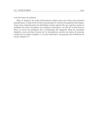 6.4.   CONCLUSION                                                                    lxxv


™eux des ˜—n™s de poissonsF
   h—ns ™e ™h—pitreD les outils d9o˜serv—tions utilisés pour ™ette thèse sont présentés
grossièrementF v9o˜je™tif est de ˜ien ™on™eptu—liser le ™ontexte d9—™quisition des im—gesF
xous —vons volont—irement peu développé ™ert—ins —spe™ts liés —ux ™—pteurs ™omme le
pro˜lème des lo˜es se™ond—ires des sondeurs —™oustiquesD ou ™elui de l— déte™tion du
fondD ou en™ore les pro˜lèmes liés à l9ét—lonn—ge des —pp—reilsF h—ns les pro™h—ins
™h—pitresD nous mettrons l9—™™ent sur les des™ripteurs —sso™iés —ux ˜—n™s de poissons
extr—its de ™es im—ges @™h—pitre UA et nous tr—iterons le ™—s pr—tique des év—lu—tions de
sto™ks @™h—pitre VAF
 