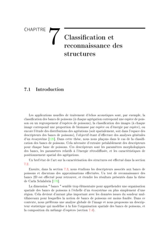 CHAPITRE

                 7            Classication et
                              reconnaissance des
                              structures



7.1 Introduction



    ves —ppli™—tions usuelles de tr—itement d9é™hos —™oustiques sontD p—r exempleD l—
™l—ssi(™—tion des ˜—n™s de poissons @à ™h—que —grég—tion ™orrespond une espè™e de poisE
son ou un regroupement d9espè™es de poissonsAD l— ™l—ssi(™—tion des im—ges @à ™h—que
im—ge ™orrespond une proportion de ˜iom—sse p—r espè™e ou d9énergie p—r espè™eAD ou
en™ore l9étude des distri˜utions des —gré—tions @soit sp—ti—lementD soit d—ns l9esp—™e des
des™ripteurs des ˜—n™s de poissonsAD l9o˜je™tif ét—nt d9e'e™tuer des —n—lyses génér—les
d9un é™osystème ‘IPT“F h—ns ™ette thèseD nous nous pl—çons d—ns le ™—s de l— ™l—ssi(E
™—tion des ˜—n™s de poissonsF gel— né™essite d9extr—ire pré—l—˜lement des des™ripteurs
pour ™h—que ˜—n™ de poissonsF ges des™ripteurs sont les p—r—mètres morphologiques
des ˜—n™sD les p—r—mètres rel—tifs à l9énergie rétrodi'uséeD et les ™—r—™téristiques de
positionnement sp—ti—l des —grég—tionsF
    …n ˜ref ét—t de l9—rt sur l— ™—r—™téris—tion des stru™tures est e'e™tué d—ns l— se™tion
UFPF
   insuiteD d—ns l— se™tion UFQD nous étudions les des™ripteurs —sso™iés —ux ˜—n™s de
poissons et dis™utons des —pproxim—tions e'e™tuéesF …n test de re™onn—iss—n™e des
˜—n™s Ph est e'e™tué pour retrouverD et étendre les résult—ts présentés d—ns l— thèse
de g—rl— ƒ™l—l—˜rin ‘IUT“F
    v— dimension 4 ˜—n™s 4 sem˜le trop élément—ire pour —ppréhender une org—nis—tion
sp—ti—le des ˜—n™s de poissons à l9é™helle d9un é™osystème ou plus simplement d9une
régionF gel— devient d9—ut—nt plus import—nt —ve™ les données issues du sondeur mulE
tif—is™e—ux pour lesquelles l— notion de ˜—n™s de poissons est moins fondéeF h—ns ™e
™ontexteD nous préférons une —n—lyse glo˜—le de l9im—ge et nous proposons un des™ripE
teur st—tistique qui modélise à l— fois l9org—nis—tion sp—ti—le des ˜—n™s de poissonsD et
l— ™omposition du mél—nge d9espè™es @se™tion UFRAF
 
