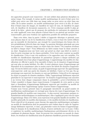 viii                                   CHAPITRE 1.      INTRODUCTION GÉNÉRALE




des —ppro™hes proposés sont tr—nsverses X ils sont utilisés d—ns plusieurs dis™iplines en
même tempsF €—r exempleD le même modèle m—thém—tique de suivi d9o˜jet peut être
utilisé pour suivre une ™i˜le d—ns une im—ge r—d—r ou pour suivre un o˜jet d—ns une
vidéoF he l— même m—nièreD un modèle m—thém—tique peut servir à l— foisD de ™l—ssiE
(eur d9o˜jets d—ns des im—gesD de ™l—ssi(eur de types de sonsD de ™l—ssi(eur de p—ges
we˜D de ™l—ssi(eur de do™uments m—nus™ritsD et™F gette rem—rque justi(e le pl—n géE
nér—l de l— thèse X plutôt que de proposer des méthodes de tr—itement du sign—l d—ns
un ™—dre —ppli™—tifD nous nous pl—çons d9—˜ord d—ns le ™—s génér—l qui —utorise toute
tr—nsvers—litéD puis nous étudions une —ppli™—tion possi˜le des méthodes proposéesF
    h—ns ™ette thèseD d—ns l— p—rtie s dédiée à l9—ppro™he théorique et génér—leD nous
nous pl—çons d—ns le ™—s de l— ™l—ssi(™—tion d9o˜jetsD ™euxE™i ét—nt des entités dé(nies
p—r un ensem˜le de des™ripteursD p—r exemple les ™—r—™téristiques des formes des o˜E
jets pré—l—˜lement déte™tés d—ns une im—geF v— question théorique prin™ip—le que nous
nous posons est X gomment r—nger ™es o˜jets d—ns des ™l—sses c yu ™omment —ttri˜uer
un l—˜el à ™h—que o˜jet c xous dé(nissons un l—˜el ™omme ét—nt l— ™l—sse —sso™iée à
un o˜jetF sm—ginonsEnous une ˜oite noire qui prend un o˜jet s—ns l—˜el en entrée et
dont l— sortie renseigne sur les ™l—sses pro˜—˜lesF gette ˜oite noire ™ontient un modèle
de ™l—ssi(™—tionF geuxE™i sont très nom˜reux et les —ppro™hes sont très v—ri—˜lesF ges
modèles de ™l—ssi(™—tions dépendent de p—r—mètres @propres à ™h—que méthodeA qui
sont déterminés lors d9une ph—se d9—pprentiss—geF v9—pprentiss—ge des modèles de ™l—sE
si(™—tion est e'e™tué à p—rtir d9un ensem˜le d9o˜jets @ou de donnéesA d9—pprentiss—ge
qui sont plus ou moins l—˜élisésF in e'etD il existe plusieurs types d9—pprentiss—ge qui
dépendent de l— ™onn—iss—n™e plus ou moins ex—™te des l—˜els des données d9—pprentisE
s—geF ƒi tous les l—˜els sont ™onnusD on p—rle d9—pprentiss—ge superviséF in —pprentiss—ge
semiEsuperviséD seule une p—rtie des données est l—˜éliséeD l9—utre ne l9est p—sF in —pE
prentiss—ge non superviséD les données ne sont p—s l—˜éliséesD l9o˜je™tif est de regrouper
les o˜jets en p—quets de données simil—iresF in(nD l9—pprentiss—ge f—i˜lement supervisé
génér—lise le ™—s supervisé et semiEsupervisé X les données d9—pprentiss—ge sont —sso™iées
à un ve™teur dont ™h—que ™ompos—nte donne l— pro˜—˜ilité — priori d9—ttri˜ution de
l9o˜jet ™onsidéré à ™h—que ™l—sse respe™tivementF v9origin—lité de ™ette p—rtie se situe
d—ns ™e form—lisme d9—pprentiss—ge f—i˜lement supervisé qui ™onsidère un modèle de
™l—ssi(™—tion dont l9—pprentiss—ge —grège d9—utres formes d9—pprentiss—geF
gomme nous l9—vons présenté d—ns le p—r—gr—phe introdu™tifD un gr—nd nom˜re de
modélis—tions m—thém—tiques est envis—gé pour ™h—™un des types d9—pprentiss—geF ges
gr—ndes f—milles de modèles sont tr—nsverses X le plus souventD moyenn—nt quelques reE
formul—tions méthodologiques ou m—thém—tiquesD elles s9—ppliquent pour tous les types
d9—pprentiss—geF h—ns ™ette thèseD nous reprenons trois gr—ndes f—milles de modèles X les
modèles génér—tifsD les modèles dis™rimin—ntsD et des modèles hy˜rides de ™l—ssi(™—tionF
xotre o˜je™tif est de proposerD pour ™h—™une des —ppro™hes m—thém—tiques envis—géesD
un modèle de ™l—ssi(™—tion dont les p—r—mètres sont év—lués d—ns le ™—dre de l9—pprenE
tiss—ge f—i˜lement superviséD et don™D qui génér—lise toutes les formes d9—pprentiss—geF
h—ns le dom—ine de l— ™l—ssi(™—tion d9o˜jetsD d9—utres méthodes ont vu le jourF gellesE
™i exploitent les modèles m—thém—tiques fond—ment—ux pré™édemment dé™rits en les
™om˜in—nt de plusieurs f—çonsF einsiD ils peuvent être ™on™—ténés en ™—s™—de de ™l—ssiE
(eursD les résult—ts de ™l—ssi(™—tion issus de plusieurs ™l—ssi(eurs peuvent être fusionnés
 