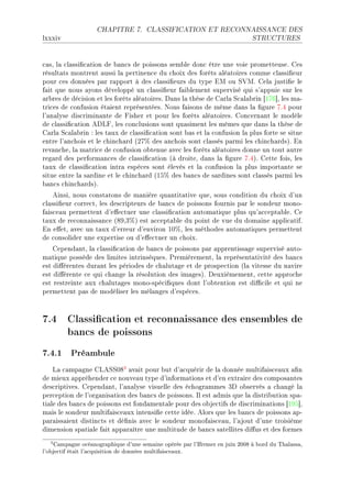 CHAPITRE 7.        CLASSIFICATION ET RECONNAISSANCE DES

lxxxiv                                                                           STRUCTURES




™—sD l— ™l—ssi(™—tion de ˜—n™s de poissons sem˜le don™ être une voie prometteuseF ges
résult—ts montrent —ussi l— pertinen™e du ™hoix des forêts —lé—toires ™omme ™l—ssi(eur
pour ™es données p—r r—pport à des ™l—ssi(eurs du type iw ou ƒ†wF gel— justi(e le
f—it que nous —yons développé un ™l—ssi(eur f—i˜lement supervisé qui s9—ppuie sur les
—r˜res de dé™ision et les forêts —lé—toiresF h—ns l— thèse de g—rl— ƒ™—l—˜rin ‘IUT“D les m—E
tri™es de ™onfusion ét—ient représentéesF xous f—isons de même d—ns l— (gure UFR pour
l9—n—lyse dis™rimin—nte de pisher et pour les forêts —lé—toiresF gon™ern—nt le modèle
de ™l—ssi(™—tion ehvpD les ™on™lusions sont qu—siment les mêmes que d—ns l— thèse de
g—rl— ƒ™—l—˜rin X les t—ux de ™l—ssi(™—tion sont ˜—s et l— ™onfusion l— plus forte se situe
entre l9—n™hois et le ™hin™h—rd @PU7 des —n™hois sont ™l—ssés p—rmi les ™hin™h—rdsAF in
rev—n™heD l— m—tri™e de ™onfusion o˜tenue —ve™ les forêts —lé—toires donne un tout —utre
reg—rd des perform—n™es de ™l—ssi(™—tion @à droiteD d—ns l— (gure UFRAF gette foisD les
t—ux de ™l—ssi(™—tion intr— espè™es sont élevés et l— ™onfusion l— plus import—nte se
situe entre l— s—rdine et le ™hin™h—rd @IS7 des ˜—n™s de s—rdines sont ™l—ssés p—rmi les
˜—n™s ™hin™h—rdsAF
    einsiD nous ™onst—tons de m—nière qu—ntit—tive queD sous ™ondition du ™hoix d9un
™l—ssi(eur ™orre™tD les des™ripteurs de ˜—n™s de poissons fournis p—r le sondeur monoE
f—is™e—u permettent d9e'e™tuer une ™l—ssi(™—tion —utom—tique plus qu9—™™ept—˜leF ge
t—ux de re™onn—iss—n™e @VWDQ7A est —™™ept—˜le du point de vue du dom—ine —ppli™—tifF
in e'etD —ve™ un t—ux d9erreur d9environ IH7D les méthodes —utom—tiques permettent
de ™onsolider une expertise ou d9e'e™tuer un ™hoixF
    gepend—ntD l— ™l—ssi(™—tion de ˜—n™s de poissons p—r —pprentiss—ge supervisé —utoE
m—tique possède des limites intrinsèquesF €remièrementD l— représent—tivité des ˜—n™s
est di'érentes dur—nt les périodes de ™h—lut—ge et de prospe™tion @l— vitesse du n—vire
est di'érente ™e qui ™h—nge l— résolution des im—gesAF heuxièmementD ™ette —ppro™he
est restreinte —ux ™h—lut—ges monoEspé™i(ques dont l9o˜tention est di0™ile et qui ne
permettent p—s de modéliser les mél—nges d9espè™esF



7.4 Classication et reconnaissance des ensembles de
    bancs de poissons
7.4.1 Préambule
    v— ™—mp—gne gveƒƒHV3 —v—it pour ˜ut d9—™quérir de l— donnée multif—is™e—ux —(n
de mieux —ppréhender ™e nouve—u type d9inform—tions et d9en extr—ire des ™ompos—ntes
des™riptivesF gepend—ntD l9—n—lyse visuelle des é™hogr—mmes Qh o˜servés — ™h—ngé l—
per™eption de l9org—nis—tion des ˜—n™s de poissonsF sl est —dmis que l— distri˜ution sp—E
ti—le des ˜—n™s de poissons est fond—ment—le pour des o˜je™tifs de dis™rimin—tions ‘IWS“D
m—is le sondeur multif—is™e—ux intensi(e ™ette idéeF elors que les ˜—n™s de poissons —pE
p—r—iss—ient distin™ts et dé(nis —ve™ le sondeur monof—is™e—uD l9—jout d9une troisième
dimension sp—ti—le f—it —pp—r—ître une multitude de ˜—n™s s—tellites di'us et des formes
   3 Campagne     océanographique d'une semaine opérée par l'Ifremer en juin 2008 à bord du Thalassa,
l'objectif était l'acquisition de données multifaisceaux.
 