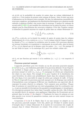 7.4.   CLASSIFICATION ET RECONNAISSANCE DES ENSEMBLES DE BANCS

DE POISSONS                                                                          lxxxvii


où ρ(v)dv est l— pro˜—˜ilité du nom˜re de points d—ns un volume in(nitésim—l dv
™entré en v F gette —n—lyse du premier ordre m—nque de (nesseF einsiD il existe une perte
d9inform—tion sur les dist—n™es interEexemplesF he plusD les inform—tions essentielles des
stru™tures ™omplexesD qui impliquent des distri˜utions hétérogènes —ve™ plusieurs motifs
em˜oités à plusieurs é™hellesD sont noyées d—ns l— moyenneF v9—n—lyse de voisin—ge du
se™ond ordre ‘PHW“ ‘PIH“D qui ™onsidère des st—tistiques sur les p—ires de pointsD est mieux
—d—ptée pour l— ™—r—™téris—tion des stru™tures ™omplexesF gette foisD l9—n—lyse ™onsiste
à re™her™her l— qu—ntité moyenne de ™ouple de points d—ns un volume élément—ire B X
                                   1
                             K=                    ρ(2) (x1 , x2 )dx1 dx2              @UFPA
                                   V   V       B

où ρ(2) (x1 , x2 )dx1 dx2 est l— densité du nom˜re de p—ires de points d—ns les volumes
in(nitésim—ux dx1 et dx2 ™entrés en x1 et x2 F † est le volume tot—l de l9esp—™e d9—n—lyseF
v— densité ρ(2) (x1 , x2 ) exprime l— ™orrél—tion entre les pointsF ƒi le pro™essus —lé—toire
est isotrope @inv—ri—n™e en tr—nsl—tionA et st—tionn—ire —u se™ond ordreD —lors l— densité
ρ(2) (x1 , x2 ) ne dépend que de l— dist—n™e entre les points X ||x1 − x2 | |F in pr—tique B
est une ˜oule de r—yon r et l— st—tistique K(r) peut être estimée ™omme suit X
                                           N
                                   1
                            K(r) =                 δij (||xi − xj | | ≤ r)             @UFQA
                                   V       i=j

où δij est une fon™tion qui renvoie I si l— ™ondition ||xi − xj | | ≤ r est respe™téeD H
sinonF
   Processus ponctuel marqué.
     v9—ppro™he pré™édente peut être étendue —u ™—s des pro™essus pon™tuels m—rqués
‘PIH“F ƒoit {xn }1≤N une ré—lis—tion p—rti™ulière d9un pro™essus —lé—toireF ƒi une étiquette
est —ttri˜uée à ™h—que point xn D —lors le pro™essus est m—rquéF …ne ré—lis—tion du
pro™essus m—rqué est notée {xn , mn }1≤N F …n m—rqu—ge est o˜tenu p—r ™—tégoris—tion
des o˜jets en sous ™l—ssesF €—r exemple ‘PII“D pour l9—n—lyse de l— distri˜ution des
zones forestièresD les —r˜res sont pré—l—˜lement ™l—ssés d—ns des ™—tégories distin™tesF
he ™ette f—çonD il est ™on™ev—˜le de r—nger les —r˜res p—r ™—tégorie de t—illeF e l9inst—r
de ‡en ‘PIP“ qui mêle les pro™essus pon™tuels m—rqués —ve™ du urige—ge @une méthode
d9interpol—tionAD nous envis—geons d9e'e™tuer une ™l—ssi(™—tion non supervisée —(n de
regrouper les points o˜servés en ™—tégoriesF †oi™i ™omment nous pro™édonsF gh—que
˜—n™ de poissons est ™—r—™térisé p—r un ™entre géogr—phique dont les ™oordonnées sont
xn D et p—r un ensem˜le de des™ripteurs @les p—r—mètres morphologiques et énergétiquesAF
ges des™ripteurs prennent leur v—leur d—ns l9ensem˜le ™ontinu des réelsF e(n d9o˜tenir
un ensem˜le dis™ret de m—rquesD nous —ppliquons l9—lgorithme des uEmoyennes qui est
présenté d—ns l— se™tion PFQ du ™h—pitre PF pin—lement les ˜—n™s de poissons ne sont
plus —sso™iés à un ve™teur de p—r—mètres ™ontinusD m—is un entier n—turel résume ses
™—r—™téristiquesF
   v9expression @UFQA du K de ‚ipley d—ns le ™—s s—ns m—rque est —d—ptée —u ™—s
des pro™essus pon™tuels m—rquésF gette foisD plutôt que d9év—luer le nom˜re moyen
d9exemples d—ns le volume élément—ire B D l— m—tri™e de ™oo™™urren™e des ™ouples de
m—rques d—ns le volume élément—ire est estiméeF gel— revient à estimer le nom˜re
 