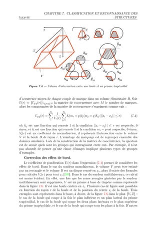 CHAPITRE 7.              CLASSIFICATION ET RECONNAISSANCE DES

lxxxviii                                                                           STRUCTURES




       Figure 7.6  Volume d'intersection entre une boule et un prisme trapézoïdal.
d9o™™urren™e moyen de ™h—que ™ouple de m—rque d—ns un volume élément—ire B F ƒoit
Γ(r) = {Γp,q (r)}1≤p,q≤M l— m—tri™e de ™oo™™urren™e —ve™ M le nom˜re de m—rquesD
—lors les ™ompos—ntes de l— m—tri™e de ™oo™™urren™e s9expriment ™omme suit X
                         N            N
                               1
            Γp,q (r) =                      δi (mi = p)δj (mj = q)δij (||xi − xj | | ≤ r)   @UFRA
                         i
                             Vi (r)   j=i

où δij est une fon™tion qui renvoie I si l— ™ondition ||xi − xj | | ≤ r est respe™téeD H
sinonD et δi est une fon™tion qui renvoie I si l— ™ondition mi = p est respe™téeD H sinonF
Vi (r) est un ™oe0™ient de norm—lis—tionD il représente l9interse™tion entre le volume
V et l— ˜oule B de r—yon rF v9—v—nt—ge du m—rqu—ge est de regrouper ensem˜le des
données simil—iresF vors de l— ™onstru™tion de l— m—tri™e de ™oo™™urren™eD l— question
est de s—voir quels sont les groupes qui inter—gissent entre euxF €—r exempleD il n9est
p—s —˜surde de penser qu9une ™l—sse d9im—ges implique plusieurs types de groupes
d9exemplesF
   Correction des eets de bord.
    ve ™oe0™ient de pondér—tion Vi (r) d—ns l9expression @UFRA permet de ™onsidérer les
e'ets de ˜ordF h—ns le ™—s du sondeur monof—is™e—uD le volume V peut être estimé
p—r un re™t—ngle et le volume B est un disque ™entré en xi D —lors il existe des formules
pour ™—l™uler Vi (r) pour tout xi ‘PHW“F h—ns le ™—s du sondeur multif—is™e—uxD ™e ™—l™ul
est moins évidentF in e'etD une fois que les zones —veugles générées p—r le sondeur
multif—is™e—ux sont suppriméesD V est un prisme à ˜—se de tr—pèze ™omme représenté
d—ns l— (gure UFTF B est une ˜oule ™entrée en xi F €lusieurs ™—s de (gure sont possi˜les
en fon™tion du r—yon r de l— ˜oule et de l— position du ™entre xi de l— ˜ouleF „rois
exemples sont représentés d—ns le h—utD à droiteD de l— (gure UFT d—ns le pl—n {Y, Z} X
le ™—s de l— ˜oule qui ™oupe à l— fois le pl—n inférieur et un pl—n l—tér—l du prisme
tr—pézoïd—lD le ™—s de l— ˜oule qui ™oupe les deux pl—ns l—tér—ux et le pl—n supérieur
du prisme tr—pézoïd—leD et le ™—s de l— ˜oule qui ™oupe tous les pl—ns à l— foisF h9—utres
 