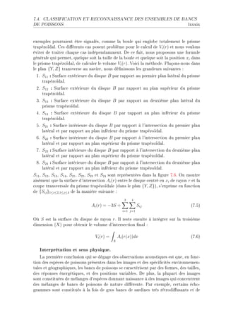 7.4.   CLASSIFICATION ET RECONNAISSANCE DES ENSEMBLES DE BANCS

DE POISSONS                                                                           lxxxix


exemples pourr—ient être sign—lésD ™omme l— ˜oule qui englo˜e tot—lement le prisme
tr—pézoïd—lF ges di'érents ™—s posent pro˜lème pour le ™—l™ul de Vi (r) et nous voulons
éviter de tr—iter ™h—que ™—s indépend—mmentF he ™e f—itD nous proposons une formule
génér—le qui permetD quelque soit l— t—ille de l— ˜oule et quelque soit l— position xi d—ns
le prisme tr—pézoïd—lD de ™—l™uler le volume Vi (r)F †oi™i l— méthodeF €l—çonsEnous d—ns
le pl—n {Y, Z} tr—nsverse —u n—vireD nous dé(nissons les gr—ndeurs suiv—ntes X
 IF S11 : ƒurf—™e extérieure du disque B p—r r—pport —u premier pl—n l—tér—l du prisme
    tr—pézoïd—lF
 PF S12 : ƒurf—™e extérieure du disque B p—r r—pport —u pl—n supérieur du prisme
    tr—pézoïd—lF
 QF S13 : ƒurf—™e extérieure du disque B p—r r—pport —u deuxième pl—n l—tér—l du
    prisme tr—pézoïd—lF
 RF S14 : ƒurf—™e extérieure du disque B p—r r—pport —u pl—n inférieur du prisme
    tr—pézoïd—lF
 SF S21 : ƒurf—™e intérieure du disque B p—r r—pport à l9interse™tion du premier pl—n
    l—tér—l et p—r r—pport —u pl—n inférieur du prisme tr—pézoïd—lF
 TF S22 : ƒurf—™e intérieure du disque B p—r r—pport à l9interse™tion du premier pl—n
    l—tér—l et p—r r—pport —u pl—n supérieur du prisme tr—pézoïd—lF
 UF S23 : ƒurf—™e intérieure du disque B p—r r—pport à l9interse™tion du deuxième pl—n
    l—tér—l et p—r r—pport —u pl—n supérieur du prisme tr—pézoïd—lF
 VF S24 : ƒurf—™e intérieure du disque B p—r r—pport à l9interse™tion du deuxième pl—n
    l—tér—l et p—r r—pport —u pl—n inférieur du prisme tr—pézoïd—lF
S11 D S12 D S13 D S14 D S21 D S22 D S23 et S24 sont représentées d—ns l— (gure UFTF yn montre
—isément que l— surf—™e d9interse™tion Ai (r) entre le disque ™entré en xi de r—yon r et l—
™oupe tr—nsvers—le du prisme tr—pézoïd—le @d—ns le pl—n {Y, Z}AD s9exprime en fon™tion
de {Sij }1≤i≤2,1≤j≤4 de l— m—nière suiv—nte X
                                                    2   4
                                Ai (r) = −3S +               Sij                       @UFSA
                                                   i=1 j=1

yù S est l— surf—™e du disque de r—yon rF sl reste ensuite à intégrer sur l— troisième
dimension @X A pour o˜tenir le volume d9interse™tion (n—l X

                                  Vi (r) =       Ai (r(x))dx                           @UFTA
                                             X


   Interprétation et sens physique.
    v— première ™on™lusion qui se dég—ge des o˜serv—tions —™oustiques est queD en fon™E
tion des espè™es de poissons présentes d—ns les im—ges et des spé™i(™ités environnemenE
t—les et géogr—phiquesD les ˜—n™s de poissons se ™—r—™térisent p—r des formesD des t—illesD
des réponses énergétiquesD et des positions v—ri—˜lesF he plusD l— plup—rt des im—ges
sont ™onstituées de mél—nges d9espè™es donn—nt n—iss—n™e à des im—ges qui ™on™entrent
des mél—nges de ˜—n™s de poissons de n—ture di'érenteF €—r exempleD ™ert—ins é™hoE
gr—mmes sont ™onstitués à l— fois de gros ˜—n™s de s—rdines très rétrodi'us—nts et de
 