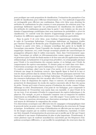 ix


pour prodiguer une seule proposition de ™l—ssi(™—tionD l9estim—tion des p—r—mètres d9un
modèle de ™l—ssi(™—tion peut s9e'e™tuer itér—tivementD et™F …ne multitude d9—ppro™hes
est envis—ge—˜le pour e'e™tuer une ™om˜in—isonF h—ns ™ette thèse nous —˜ordons les
méthodes de ™om˜in—isons les plus ™onnues et nous proposons des solutions pour l9—pE
prentiss—ge f—i˜lement superviséF ves perform—n™es de ™l—ssi(™—tion des modèles et
des méthodes de ™om˜in—ison proposés d—ns l— p—rtie s sont év—luées sur des jeux de
données d9—pprentiss—ge synthétiques dont nous m—itrisons les pro˜—˜ilités — priori de
™l—ssi(™—tionF ge ™ontrôle tot—l des données d9—pprentiss—ge permet de ™omp—rer et
d9—n—lyser les di'érentes —ppro™hes rel—tivement à des ™onditions p—rti™ulièresF
    h—ns l— p—rtie ss de ™ette thèseD nous étudions l9—pprentiss—ge st—tistique d—ns
le ™—dre de l9—™oustique h—lieutiqueF v9—™oustique h—lieutique est l—rgement étudiée
p—r l9snstitut pr—nç—is de ‚e™her™he pour l9ixploit—tion de l— wi‚ @sp‚iwi‚A qui
— (n—n™é en p—rtie ™ette thèseD ™e dom—ine s™ienti(que f—it p—rtie de l— f—mille de
l9—™oustique sousEm—rineF €—rmi l9ensem˜le des énergies possi˜les @éle™triqueD éle™troE
m—gnétiqueD lumineuseD et™AD seule l9énergie —™oustique possède des ™—r—™téristiques de
prop—g—tion —déqu—tes d—ns le milieu sousEm—rinF einsiD d—ns l9environnement —qu—E
tiqueD l9—™oustique est utilisée en télé™ommuni™—tion ™omme support de tr—nsmissionD
en géos™ien™e pour l9étude des fonds m—rins et de leur sousEsols @les —ppli™—tions ét—nt l—
sédimentologieD l— ˜—thymétrie et l— prospe™tion pétrolièreAD en o™é—nogr—phie physique
pour l9étude et l— ™—r—™téris—tion des ™our—nts m—rinsD et en ˜iologie —ve™ l9étude du
™omportement des espè™es sousEm—rinesF ge dernier point est tr—ité d—ns ™ette thèse X
l9o˜serv—tion —™oustique des espè™es h—lieutiques et l9—n—lyse de ™es o˜serv—tionsF
…n sondeur —™oustiqueD pl—™é sous l— ™oque d9un n—vireD est le seul outil qui permet
d9o˜tenir une im—ge de résolution ™orre™teD d—ns l—quelle (gure le fond de l— mer et
tous les o˜jets présents d—ns l— ™olonne d9e—uF heux f—™teurs prin™ip—ux motivent l9utiE
lis—tion des sondeurs —™oustiques en ˜iologie h—lieutiqueF €remièrementD l9exploit—tion
des ressour™es h—lieutiques doit être en™—drée —(n d9éviter tout pro˜lème de surexploiE
t—tion et don™ de disp—rition des espè™esF h—ns ™e ™ontexteD les sondeurs —™oustiques
permettent de dimensionner les sto™ks des espè™es ™on™ernées —(n de (xer des quot—s
de pê™heF xotons qu9il existe d9—utres moyens d9év—lu—tion des sto™ksD ™omme l9é™h—nE
tillonn—ge en ™riéesF heuxièmementD d9un point de vue ˜iologiqueD pour ™omprendre le
fon™tionnement de l9é™osystème sous m—rin d—ns son ensem˜leD et —insi l9étude de l—
vie sur terreD il est né™ess—ire d9étudier le ™omportement des espè™es h—lieutiques et du
pl—n™tonF €—r exempleD on peut se dem—nder ™omment vont se ™omporter les s—rdines
rel—tivement —u ré™h—u'ement ™lim—tique X vontEelles migrer c veur nom˜re v—EtEil évoE
luer c „outes ™es questions né™essitent une o˜serv—tion —™oustique de l— ™olonne d9e—uD
seul moyen de déterminer l— ™omposition des o™é—nsF
ges o˜serv—tions —™oustiques sont e'e™tuées lors de ™—mp—gnes o™é—nogr—phiques dont
le proto™ole in™lut un point ™ru™i—l et ™ritique X l9identi(™—tion des stru™tures de l9im—ge
—™oustiqueF e™tuellementD ™ette ét—pe d9identi(™—tion est e'e™tuée p—r un expert à p—rE
tir des im—ges —™quises p—r un sondeur —™oustique monof—is™e—uD ™epend—ntD il existe
une forte dem—nde d9—utom—tis—tion du pro™essus qui se justi(e p—r le f—it que l9expert
est ™onfronté à une m—sse d9inform—tions de plus en plus import—nteF €remièrementD il
existe plusieurs types de sondeurs monof—is™e—u ™—r—™térisés p—r des fréquen™es d9imE
pulsions —™oustiques di'érentesD ™e qui modi(e les morphologies des stru™tures d—ns les
 