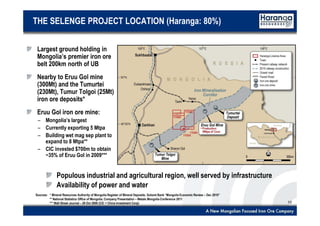 10
THE SELENGE PROJECT LOCATION (Haranga: 80%)
Largest ground holding in
Mongolia’s premier iron ore
belt 200km north of UB
Nearby to Eruu Gol mine
(300Mt) and the Tumurtei
(230Mt), Tumur Tolgoi (25Mt)
iron ore deposits*
Eruu Gol iron ore mine:
– Mongolia’s largest
– Currently exporting 5 Mtpa
– Building wet mag sep plant to
expand to 8 Mtpa**
– CIC invested $700m to obtain
~35% of Eruu Gol in 2009***
Populous industrial and agricultural region, well served by infrastructure
Availability of power and water
Sources: * Mineral Resources Authority of Mongolia Register of Mineral Deposits; Golomt Bank “Mongolia Economic Review – Dec 2010”
** National Statistics Office of Mongolia; Company Presentation – Metals Mongolia Conference 2011
*** Wall Street Journal – 29 Oct 2009 (CIC = China Investment Corp)
 