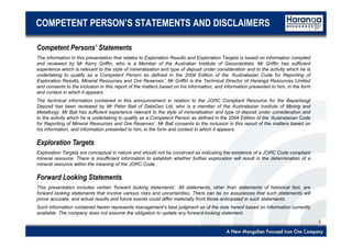 2
COMPETENT PERSON’S STATEMENTS AND DISCLAIMERS
Competent Persons’ Statements
The information in this presentation that relates to Exploration Results and Exploration Targets is based on information compiled
and reviewed by Mr Kerry Griffin, who is a Member of the Australian Institute of Geoscientists. Mr Griffin has sufficient
experience which is relevant to the style of mineralisation and type of deposit under consideration and to the activity which he is
undertaking to qualify as a Competent Person as defined in the 2004 Edition of the ‘Australasian Code for Reporting of
Exploration Results, Mineral Resources and Ore Reserves’. Mr Griffin is the Technical Director of Haranga Resources Limited
and consents to the inclusion in this report of the matters based on his information, and information presented to him, in the form
and context in which it appears.
The technical information contained in this announcement in relation to the JORC Compliant Resource for the Bayantsogt
Deposit has been reviewed by Mr Peter Ball of DataGeo Ltd, who is a member of the Australasian Institute of Mining and
Metallurgy. Mr Ball has sufficient experience relevant to the style of mineralisation and type of deposit under consideration and
to the activity which he is undertaking to qualify as a Competent Person as defined in the 2004 Edition of the ‘Australasian Code
for Reporting of Mineral Resources and Ore Reserves’. Mr Ball consents to the inclusion in this report of the matters based on
his information, and information presented to him, in the form and context in which it appears.
Exploration Targets
Exploration Targets are conceptual in nature and should not be construed as indicating the existence of a JORC Code compliant
mineral resource. There is insufficient information to establish whether further exploration will result in the determination of a
mineral resource within the meaning of the JORC Code.
Forward Looking Statements
This presentation includes certain ‘forward looking statements’. All statements, other than statements of historical fact, are
forward looking statements that involve various risks and uncertainties. There can be no assurances that such statements will
prove accurate, and actual results and future events could differ materially from those anticipated in such statements.
Such information contained herein represents management’s best judgment as of the date hereof based on information currently
available. The company does not assume the obligation to update any forward-looking statement.
 