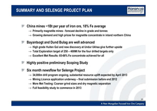 20
SUMMARY AND SELENGE PROJECT PLAN
China mines ~1Bt per year of iron ore, 18% Fe average
→ Primarily magnetite mines - forecast decline in grade and tonnes
→ Growing demand and high prices for magnetite concentrate in inland northern China
Bayantsogt and Dund Bulag are well advanced
→ High grade Huiten Gol and new discovery at Undur Ukhaa give further upside
→ Total Exploration target of 250 – 400Mt for the four drilled targets only
→ Excellent Met Results: 65-66% Fe concentrate achieved for all
Highly positive preliminary Scoping Study
Six month newsflow for Selenge Project
→ 34,000m drill program ongoing, substantial resource uplift expected by April 2013
→ Mining Licence application underway – final submission before end 2012
→ More Met Testing: Coarser grind sizes and dry magnetic separation
→ Full feasibility study to commence in 2013
 