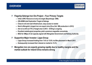 3
OVERVIEW
Flagship Selenge Iron Ore Project – Four Primary Targets
→ Initial JORC Resource at only one target (Bayantsogt: 33Mt)
→ 250-400Mt total Exploration Target at Selenge
→ Close to rail and road infrastructure, easy access to market
→ Next to Mongolia’s largest iron ore export mine (Eruu Gol: 5Mt production in 2012)
→ Aim is to drill out 75% of target area in 2012 – Drilling is ongoing
→ Excellent metallurgical properties yield a premium magnetite concentrate
→ MOU for 5Mtpa of rail capacity signed with Mongolian Government and Railway Authority
Supportive Major Investor: Lippo Group
→ Lippo Group increased holding from 7.4% to 13.9% via $6m placement in March 2012
→ Subsequently increased their interest on market to 15.3%
Mongolian iron ore exports growing rapidly due to healthy margins and the
market outlook for inland China remains strong
 