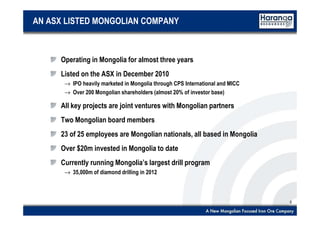 5
AN ASX LISTED MONGOLIAN COMPANY
Operating in Mongolia for almost three years
Listed on the ASX in December 2010
→ IPO heavily marketed in Mongolia through CPS International and MICC
→ Over 200 Mongolian shareholders (almost 20% of investor base)
All key projects are joint ventures with Mongolian partners
Two Mongolian board members
23 of 25 employees are Mongolian nationals, all based in Mongolia
Over $20m invested in Mongolia to date
Currently running Mongolia’s largest drill program
→ 35,000m of diamond drilling in 2012
 