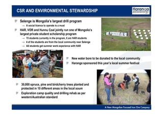 6
CSR AND ENVIRONMENTAL STEWARDSHIP
Selenge is Mongolia’s largest drill program
→ A social licence to operate is a must
HAR, VOR and Hunnu Coal jointly run one of Mongolia’s
largest private student scholarship program
→ 15 students currently in the program, 6 are HAR students
→ 4 of the students are from the local community near Selenge
→ All students get summer work experience with HAR
New water bore to be donated to the local community
Haranga sponsored this year’s local summer festival
30,000 spruce, pine and birdcherry trees planted and
protected in 10 different areas in the local soum
Exploration camp quality and drilling rehab as per
western/Australian standard
 