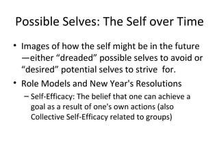 Possible Selves: The Self over Time Images of how the self might be in the future—either “dreaded” possible selves to avoid or “desired” potential selves to strive  for.  Role Models and New Year's Resolutions Self-Efficacy: The belief that one can achieve a goal as a result of one's own actions (also Collective Self-Efficacy related to groups) 