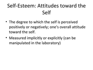Self-Esteem: Attitudes toward the Self The degree to which the self is perceived positively or negatively; one's overall attitude toward the self. Measured implicitly or explicitly (can be manipulated in the laboratory) 