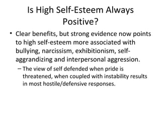 Is High Self-Esteem Always Positive? Clear benefits, but strong evidence now points to high self-esteem more associated with bullying, narcissism, exhibitionism, self-aggrandizing and interpersonal aggression. The view of self defended when pride is threatened, when coupled with instability results in most hostile/defensive responses. 